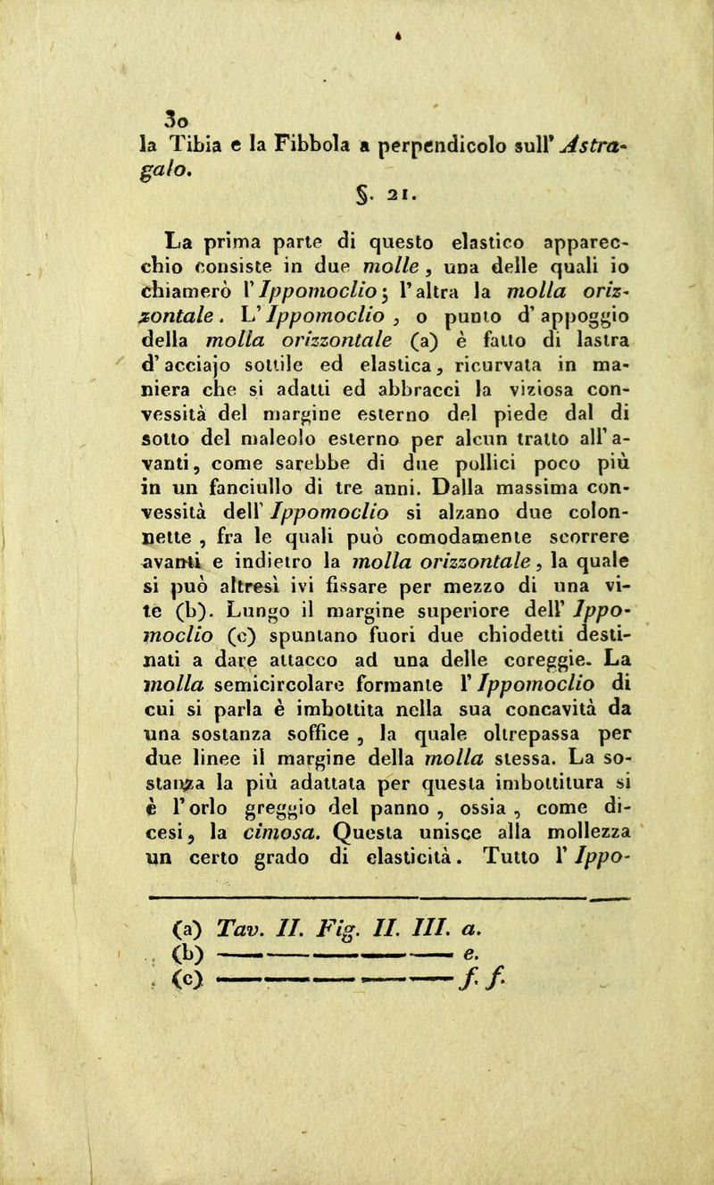 la Tibia e la Fibbola a perpendicolo sull' Astra- galo, §. 21. La prima parie di questo elastico apparec- chio consiste in due molle, una delle quali io chiamerò VIppomoclìol'altra la molla oriz- sontale, h ippomoclio y o punto d'appoggio della molla orizzontale (a) è fatto di lastra d'acciajo sottile ed elastica, ricurvata in ma- niera che si adatti ed abbracci la viziosa con- vessità del margine esterno del piede dal di sotto del maleolo esterno per alcun tratto alFa- vanti, come sarebbe di due pollici poco più in un fanciullo di tre anni. Dalla massima con- vessità deir Ippomoclio si alzano due colon- nette , fra le quali può comodamente scorrere ^van-li e indietro la molla orizzontale, la quale si può altresì ivi fissare per mezzo di una vi- te (b). Lungo il margine superiore dell' JppO' moclio (c) spuntano fuori due chiodetti desti- nali a dare attacco ad una delle coreggie. La molla semicircolare formante X Ippomoclio di cui si parla è imbollila nella sua concavità da una sostanza soffice , la quale oltrepassa per due linee il margine della molla stessa. La so- stai^a la più adattata per questa imbottitura si è l'orlo greggio del panno, ossia, come di- cesi ^ la cimosa. Questa unisce alla mollezza un certo grado di elasticità. Tutto V Ippo- (a) Tav, IL Fig. IL IIL a. (b) ^ e. . (c) — //