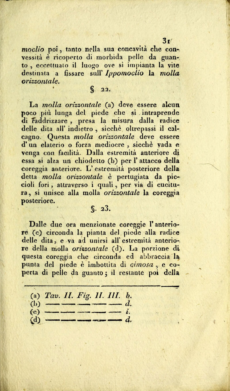 3r moclio poi, tanto nella sua concavità che eoa- vessità è ricoperto di morbida pelle da guan- to , eccettuato il luogo ove si impianta la vite destinata a fissare suU' Jppomoclio la molla orizzontale, § 22. La molla orizzontale (a) deve essere alcun poco più lunga del piede che si . intraprende di Raddrizzare , presa la misura dalla radice delle dita all' indietro , sicché oltrepassi il cal- cagno. Questa molla orizzontale deve essere d' un elaterio o forza mediocre , sicché yada e venga con facilità. Dalla estremità anteriore di essa si alza un chiodetto (b) per 1' attacco della coreggia anteriore. L' estremità posteriore della detta molla orizzontale è pertugiata da pic- cioli fori, attraverso i quali, per via di cucitu- ra, si unisce alla molla orizzontale la coreggia posteriore. §. 23. Dalle due ora menzionate coreggie V anterio- re (c) circonda la pianta del piede alla radice delle dita, e va ad unirsi all'estremità anterio- re della molla orizzontale (d). La porzione di questa coreggia che circonda ed abbraccia 1% punta del piede è imbottita di cimosa , e co- perta di pelle da guanto^ il restante poi della (a) Tav, IL Fig. IL IIL b, (b) .—. (c) .-..^ »- /.