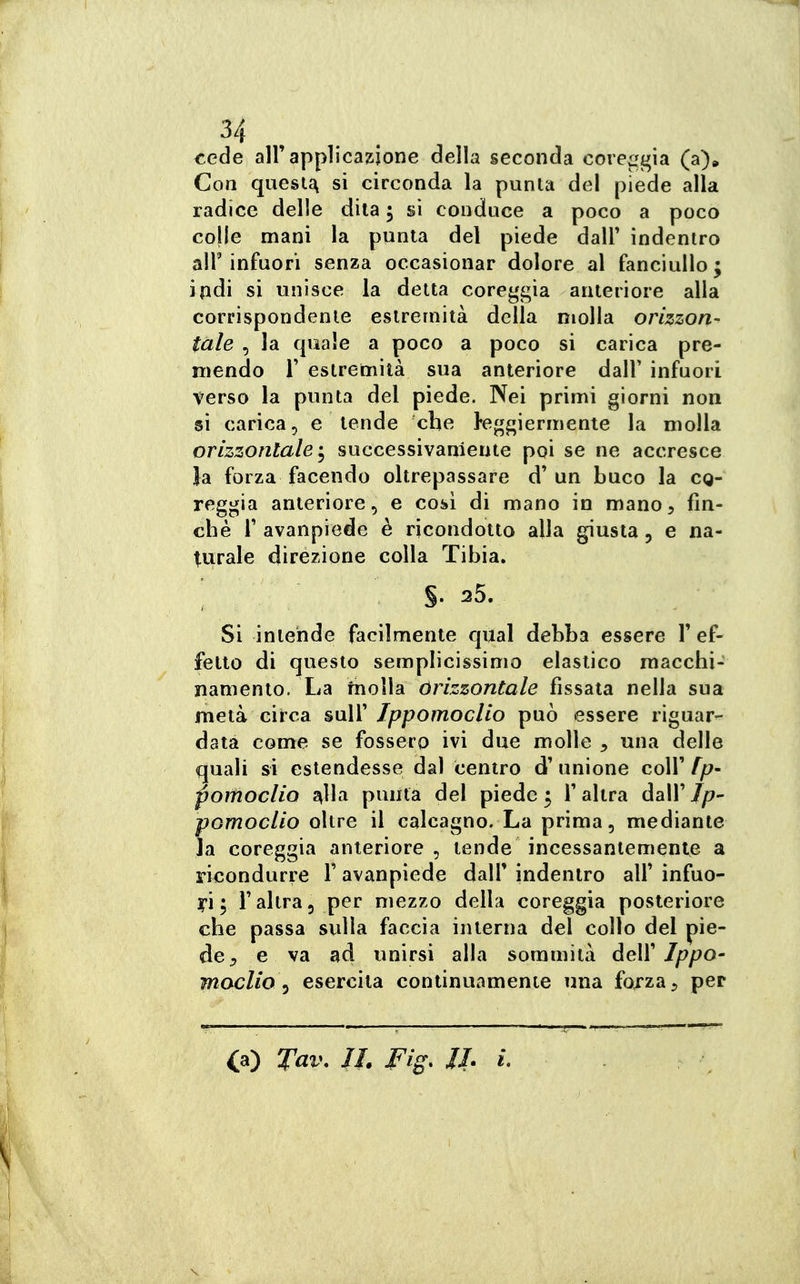 cede all'applicazione della seconda coreggia (a). Con quesl^ si circonda la punta del piede alla radice delle dita 5 si conduce a poco a poco colle mani la punta del piede dalF indentro air infuori senza occasionar dolore al fanciullo; ipdi si unisce la detta coreggia anteriore alla corrispondente estremità della molla orizzon^ tale , la quale a poco a poco si carica pre- mendo r estremità sua anteriore dall' infuori verso la punta del piede. Nei primi giorni non si carica, e tende che leggiermente la molla orizzontale'^ successivamente poi se ne accresce la forza facendo oltrepassare d'un buco la cq- reggia anteriore, e cosi di mano in mano, fin- ché r avanpiede è ricondotto alla giusta 5 e na- t^urale direzione colla Tibia. ■ %. 35. Si intende facilmente qua! debba essere 1' ef- fetto di questo semplicissimo elastico raacchi- namento. La inolia órizzontale fissata nella sua metà circa suW Ippomoclio può essere riguar^ data come se fossero ivi due molle , una delle quali si estendesse dal centro d' unione coli' fp- poifìoclio J^Ua punta del piede 5 l'altra dall'/y?- pomoclio oltre il calcagno. La prima, mediante la coreggia anteriore , tende incessantemente a ricondurre Y avanpiede dall' indentro all' infuo- ri; l'altra, per mezzo della coreggia posteriore che passa svdìa faccia interna del collo del pie- de, e va ad unirsi alla sommità deW Ippo- moclio^ esercita continuamente una forza, per