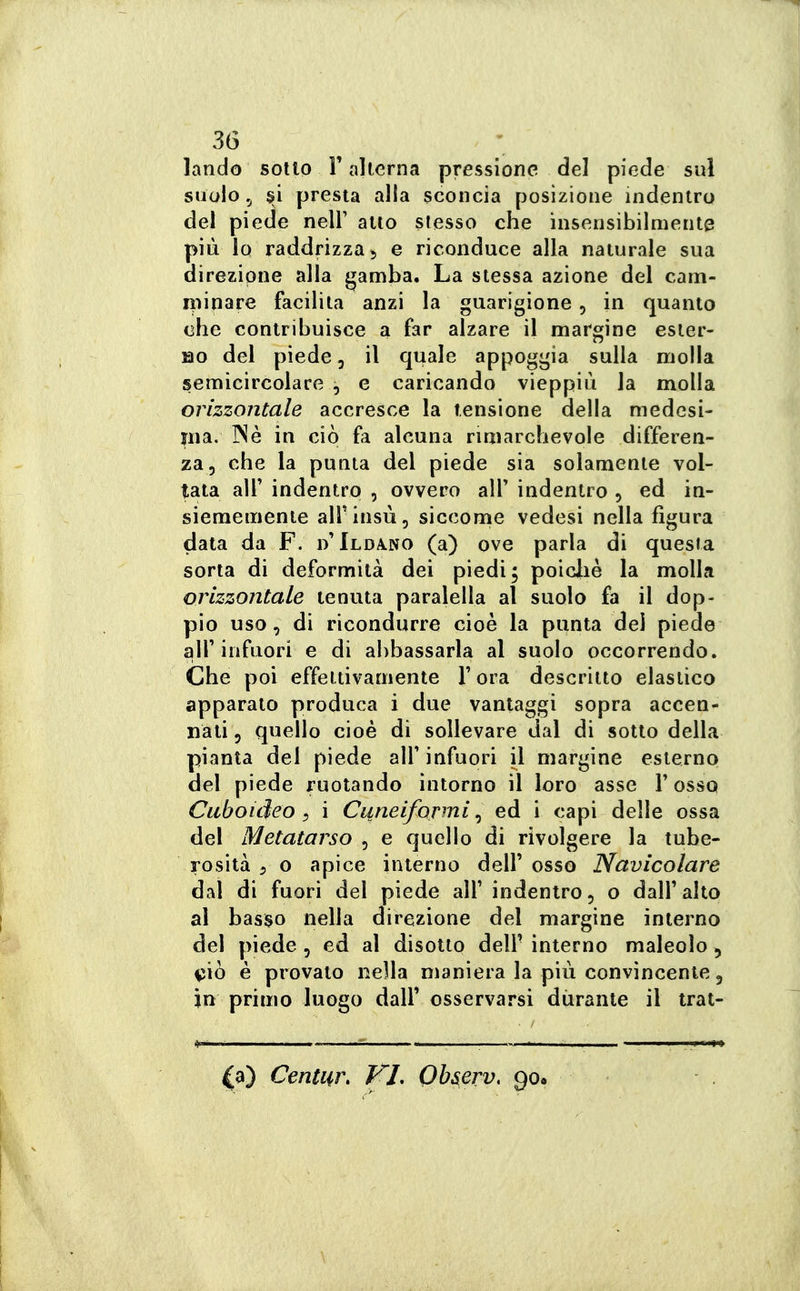 landò sotto V alterna pressione del piede sul suolo ,j presta alla sconcia posizione indentro del piede nell' alto stesso che insensibilmente più lo raddrizza 5 e riconduce alla naturale sua direzione alla gamba. La stessa azione del cam- minare facilita anzi la guarigione , in quanto che contribuisce a far alzare il margine esier- no del piede, il quale appoggia sulla molla semicircolare , e caricando vieppiù la molla orizzontale accresce la tensione della medcsi- jna. INè in ciò fa alcuna rimarchevole differen- za, che la punta del piede sia solamente vol- tata air indentro , ovvero alT indentro , ed in- siememente all'insù, sicconie vedesi nella figura data da F. Ilda.no (a) ove parla di questa sorta di deformità dei piedi; poicliè la molla orizzontale tenuta paralella al suolo fa il dop- pio uso, di ricondurre cioè la punta dei piede air infuori e di abbassarla al suolo occorrendo. Che poi effettivamente Y ora descritto elastico apparato produca i due vantaggi sopra accen- nali, quello cioè di sollevare dal di sotto della pianta del piede alf infuori il margine esterno del piede ruotando intorno il loro asse V osso Cuboicìeo, i Cuneiformi ^ ed i capi delle ossa del Metatarso , e quello di rivolgere la tube- rosità 5 o apice interno dell' osso Navicolare dal di fuori del piede all' indentro, o dall' alto al basso nella direzione del margine interno del piede, ed al disotto dell' interno maleolo , i5Ìò è provalo nella maniera la più convìncente, in primo luogo dall' osservarsi durante il trat- ta) Centur, T^L Observ, go.