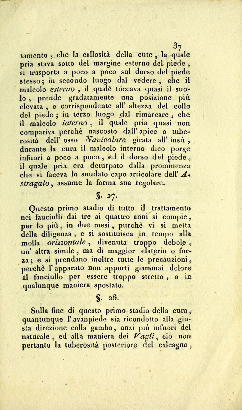 ^7 taniento ^ che la callosità della etile ^ la quale pria stava sotto del margine esterno del piede , si trasporta a poco a poco sul dorso del piede stesso5 in secondo luogo dal vedere, che il maleolo esterno , il quale toccava quasi il suo- lo 5 prende gradatamente una posizione più elevata , e corrispondente! ali* altezza del collo del piede ^ in terzo luogo dal rimarcare , che il maleolo interno , il quale pria quasi non compariva perchè nascosto dall' apice o tube- rosità dell' osso NavLGolare girata all' insù , durante la cura il maleolo interno dico porge infuori a poco a poco, ed il dorso del piede, il quale pria era deturpato dalla prominenza che vi faceva lo snudato capo articolare dell' stragalo^ assume la forma sua regolare. §.27. Questo primo stadio di tutto il trattamento nei fanciulli dai tre ai quattro anni si compie, per lo più 5 in due mesi, purché vi si metta della diligenza , e si sostituisca in tempo alla molla orizzontale , divenuta troppo debole , un' altra simile , ma di maggior elaterio o for- za; e si prendano inoltre tutte le precauzioni 5 perchè l'apparato non apporti giammai dolore al fanciullo per essere troppo stretto ^ o in qualunque maniera spostato. §. 28. Sulla fine dì questo primo stadio della cura, quantunque Tavanpiede sia ricondotto alla giu- sta direzione colla gamba, anzi più infuori del naturale 5 ed alla maniera dei Vagli ^ ciò non pertanto la tuberosità posteriore del calcagno ^