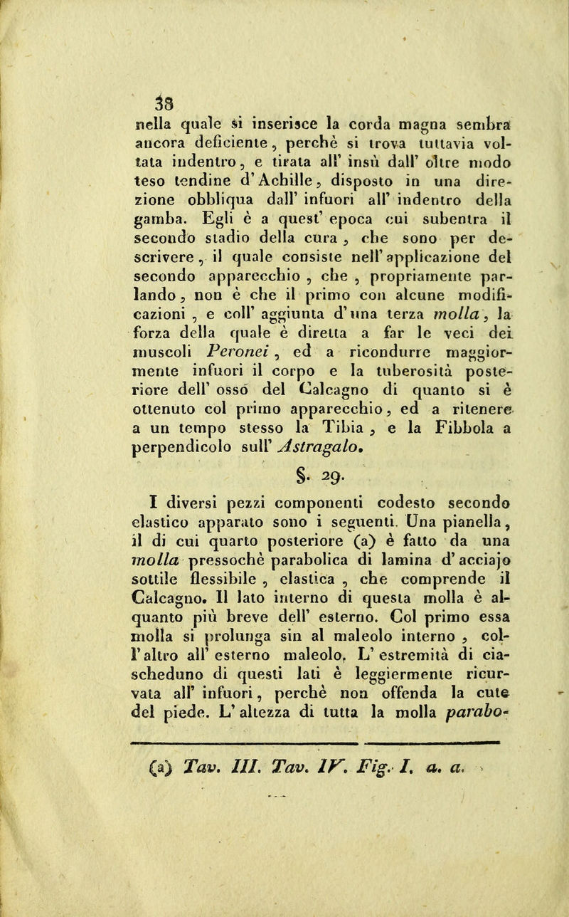 ^3 nella quale ài inserisce la corda magna sembra ancora deficiente, perchè si trova tuttavia vol- tata indentro, e tirata air insù dall' oltre modo teso tendine d'Achille5 disposto in una dire- zione obbliqua dall' infuori all' indentro della gamba. Egli è a quesl' epoca cui subentra il secondo stadio della cura ^ che sono per de- scrivere, il quale consiste nell'applicazione del secondo apparecchio , che , propriamente par- lando, non è che il primo con alcune modifi- cazioni , e coir aggiunta d'una terza molla ^ la forza della quale è diretta a far le veci dei muscoli Peronei, ed a ricondurre maggior- mente infuori il corpo e la tuberosità poste- riore dell' osso del Calcagno di quanto si è ottenuto col primo apparecchio 5 ed a ritenere a un tempo stesso la Tibia ^ e la Fibbola a perpendicolo suU' Astragalo» I diversi pezzi componenti codesto secondo elastico apparato sono i seguenti. Una pianella, il di cui quarto posteriore (a) è fatto da una molla pressoché parabolica di lamina d'acciajo sottile flessibile , elastica , che comprende il Càlcagno. 11 lato interno di questa molla è al^ quanto più breve dell' esterno. Col primo essa molla si prolunga sin al maleolo interno , col- Faltro all'esterno maleolo^ L'estremità di cia- scheduno di questi lati è leggiermente ricur- vata air infuori, perchè non offenda la cute dei piede. L' altezza di tutta la molla parabo' (a) Tav. IIL Tav. IF. Fig, L u. a.