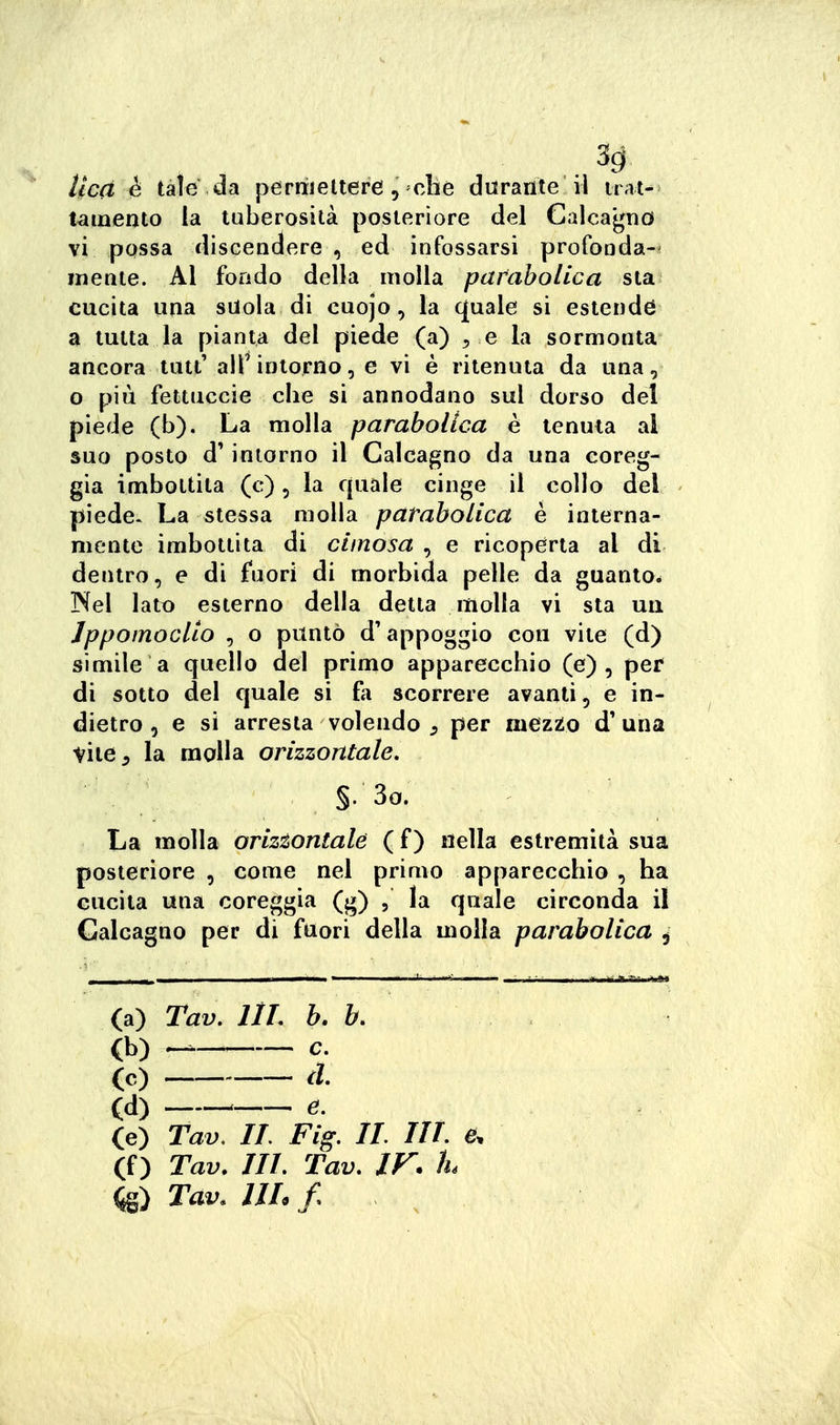 3g lied è tak da p^rriielterei, che durante il trat- tamento la tuberosità posteriore del Calcagno vi possa discendere , ed infossarsi profooda- inente. Al fondo della molla pataholica sta cucita una suola di cuojo, la quale si estenda a tutta la pianta del piede (a) ^ e la sormonta ancora tutt' alT intorno, e vi è ritenuta da una, o più fettuccie che si annodano sul dorso del piede (b). La molla parabolica è tenuta al suo posto d'intorno il Calcagno da una coreg- gia imbottita (c), la quale cinge il collo del piede. La stessa molla parabolica è interna- mente imbottita di cimosa , e ricoperta al di dentro, e di fnori di morbida pelle da guanto. Nel lato esterno della detta molla vi sta un Jppomocllo , o puntò d'appoggio con vite (d) simile a quello del primo apparecchio (e), per* di sotto del quale si fa scorrere avanti, e in- dietro 5 e si arresta volendo , per mezto d'una vite 5 la molla orizzontale. §. 3o. La molla orizsontale ( f ) nella estremità sua posteriore , come nel priaio apparecchio , ha cucita una coreggia (g) , la quale circonda il Calcagno per di fuori della molla parabolica ^ (a) Tav. llL b. b. (b) — c. (c) d. (d) e. (e) Tav, IL Fig. IL IIL e. (f) Tav. IIL Tav, IF. h ^S) Tav. IIL /