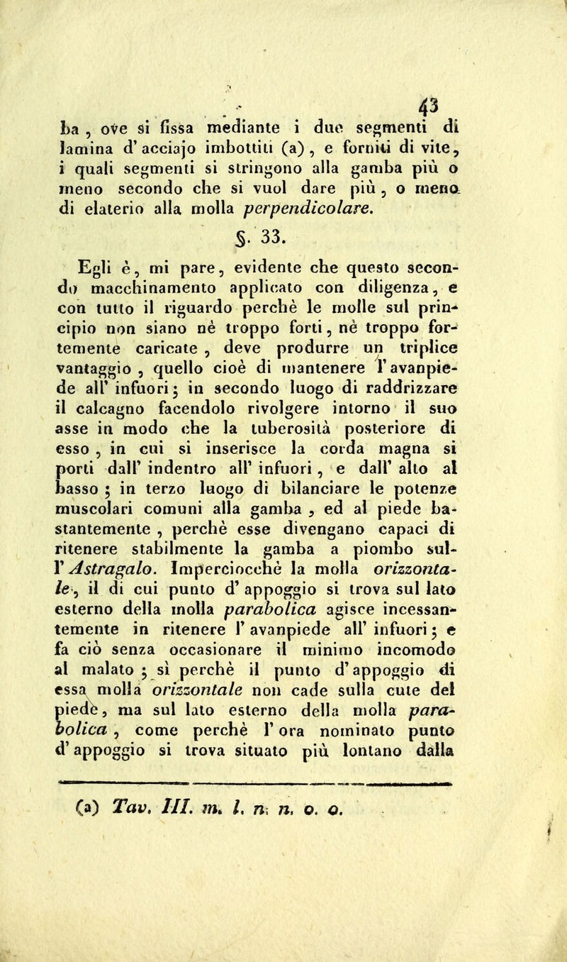 lamina d'acciajo imbottiti (a), e forniii di vile, i quali segmenti si stringono alla gamba più o meno secondo che si vuol dare più 5 o mena di elaterio alla molla perpendicolare, §.33. Egli è, mi pare, evidente che questo secon- di) macchinamento applicato con diligenza, e con tutto il riguardo perchè le molle sul pr'm^ cipio non siano né troppo forti, ne troppo for- temente caricate , deve produrre un triplice vantaggio , quello cioè di u)3ntenere Tavanpie- de air infuori; in secondo luogo di raddrizzare il calcagno facendolo rivolgere intorno il suo asse in modo che la tuberosità posteriore di esso 5 in cui si inserisce la corda magna si porti dair indentro all' infuori, e dall' alto al basso ; in terzo luogo di bilanciare le potenze muscolari comuni alla gamlxa , ed al piede ba- stantemente , perchè esse divengano capaci di ritenere stabilmente la gamba a piombo sul- Y Astragalo. Imperciocché la molla orizzonta- le^ il di cui punto d' appoggio si trova sul lato esterno della molla parabolica agisce incessan- temente in ritenere V avanpiede alF infuori ; e fa ciò senza occasionare il minimo incomodo al malato ; sì perchè il punto d'appoggio di cssa^ molla orizzontale non cade sulla cute de! ledé i ma sul lato esterno della molla para* olica 5 come perchè l'ora nominato punto d'appoggio si trova situato più lontano dalla (a) Tav» HI. m. L m n. o. o.