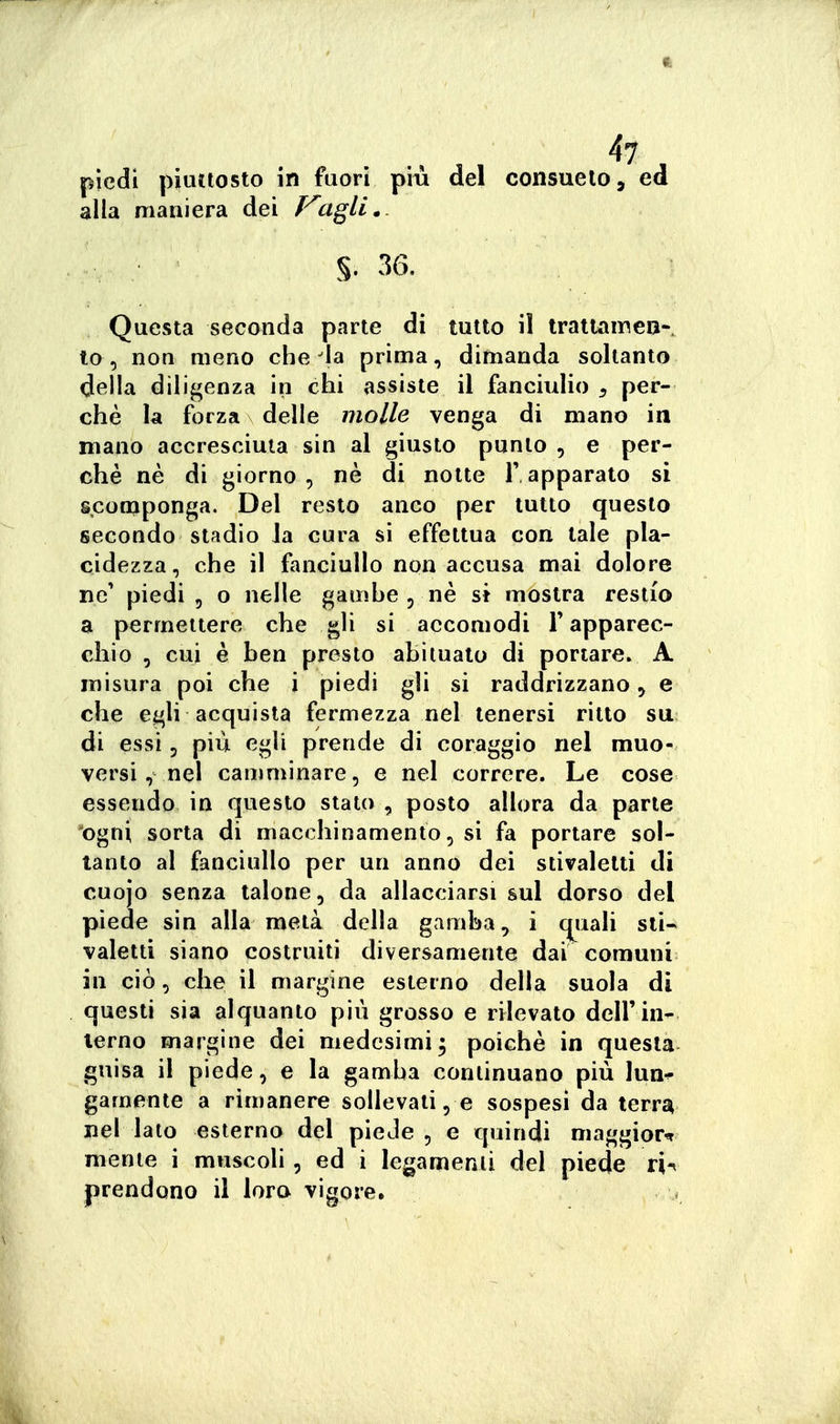 piedi piuttosto in fuori pm del Consuelo, ed alla maniera dei Piagli. §. 36. Questa secanda parte di tutto il tratlameu-. to , non meno che'la prima, dimanda soltanto della diligenza in chi assiste il fanciulio , per- chè la forza delle molle venga di mano in mano accresciuta sin al giusto punto , e per- chè nè di giorno, nè di notte l'apparalo si scomponga. Del resto anco per tutto questo secondo stadio la cura si effettua con tale pla- cidezza, che il fanciullo non accusa mai dolore ne* piedi 5 o nelle gamhe , nè si mostra restio a permettere che gli si accomodi F apparec- chio , cui è ben presto abituato di portare. A misura poi che i piedi gli si raddrizzano, e che egli acquista fermezza nel tenersi ritto su di essi 5 più egli prende di coraggio nel muo- versi, nel camminare, e nel correre. Le cose essendo in questo stato , posto allora da parte ogni sorta di macchinamento, si fa portare sol- tanto al fanciullo per un anno dei stivaletti di cuojo senza talone, da allacciarsi sul dorso del piede sin alla metà della gamba, i quali sii* valetti siano costruiti diversamente dai comuni in ciò, che il margine esterno della suola di questi sia alquanto più grosso e rilevato dell'in- terno margine dei medesimi3 poiché in questa guisa il piede, e la gamba continuano più lun-^ gamente a rimanere sollevati, e sospesi da terra nel lato esterno del piede , e quindi maggior^ mente i muscoli, ed i legamenti del piede ri-^ prendono il lora vigore.