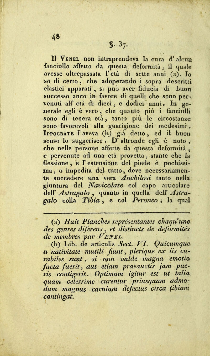 S- 37. 11 Venel non intraprendeva la cura d' alcuni fanciullo affetto da questa deformità ^ il quale avesse oltrepassata Fetà di sette anni (a). Io so di certo, che adoperando i sopra descrìtti elastici apparati 5 si può aver fiducia di buon successo anco in favore di quelli che sono per^ venuti air età di dieci, e dodici anni. In ge- nerale egli è vero, che quanto più i fanciulli sono dì tenera età, tanto più le circostanze sono favorevoli alla guarigione dei medesimr, Ippocrate r aveva (bj già detto, ed il buon senso lo suggerisce . D' altronde egli è noto , che nelle persone affette da questa deformità , e pervenute ad una età provetta, stante che la flessione, e Y estensione del piede è pochissi- ma, o impedita del tutto, deve necessariamen- te succedere una vera Anchilosi tanto nella giuntura del Navicolave col capo articolare deir^5^m^/o , quanto in quella dell'^^^m- galo colla Tibia, e col Peroneo s la qual (a) Iluiù Planches repvésentantes chaquune^ des genres diferens, et distincts de deformités de membres par Venel. (b) Lib. de articulis SecL VI. Quicumqu& a nativitate mutili Jiunt ^ plerique ex ils cu- rabiles sunt si non valde magna emotia facta fuerity aut etiam praeaiictis jam pue- ris contigerit* Optimum igitur est ut talia quam celerrime curentur priusquam adma- dum magnus cavnium defectus circa (ibiam contingat.