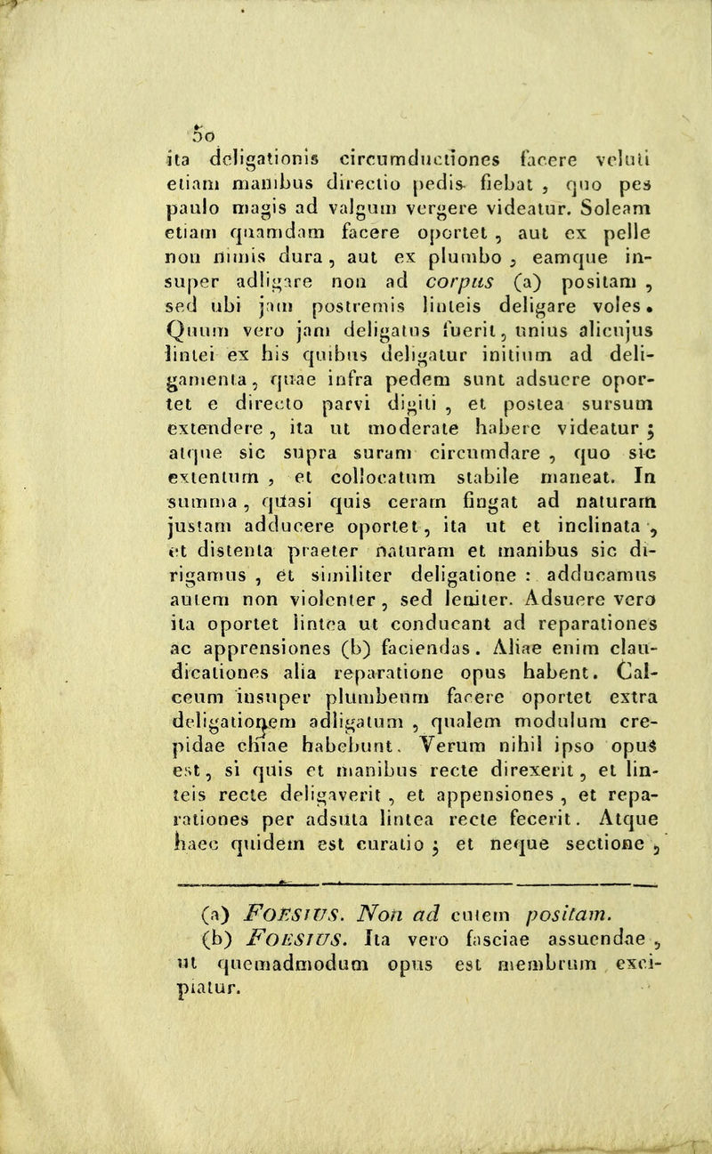 DO ita deligationis circnmducuones facere voluti eliam maiiibus direciio pedis fiebat , cjno pes paulo magis ad valgum vergere videalur. Soleam etiaiTi qiiamdam facere oportei , aut ex pelle non iiimis dura, aui ex plumbo ^ eamque in- super adligare non ad corpus (a) positam , sed ubi j'uii postreriìis linleis delibare voles • Quum vero jani deligatns fueriljUnius alicujus linlei ex bis qiiibus delii^alur initiiim ad deli- garuenia, quae infra pedem sunt adsuere opor- tet e directo parvi digiti , et postea sursuin extendere, ita ut moderate habere videatur ; atque sic sùpra suram circumdare , quo sic extenium , et coììoeatum stabile niarieat. In summa, qilasi quis cerarn fingat ad naiurarn justarn adducere oportet , ita ut et inclinata , et distenta praeter naturam et manibus sic di- rigamus , et siiniliter deligatione : adducamus aureni non vioìcnter , sed leniier. Adsuere vero ila oportet lintca ut conducant ad reparaiiones ac apprensiones (b) faciendas. Aliae enim clau- dicationes alia reparatione opus habent. Cal- ceum insuper plumbeuni facere oportet extra deìigatio^eni adìigatum , qualem modulum ere- pidae chiae babebunt, Verum nihil ipso opuà est, si quis et manibus recto direxerit, et lin- teis recte deligaverit , et appensiones , et repa- ratiooes per adsiita lintea recto fecerit. Atque baec quidem est curaiio 5 et ncque seciione 5 (a) FoESìTJS. Noti ad cu lem positam. (b) FOESJUS. Ita vero fnsciae assuendae ^ nt quemadmoduQi opus est nìcmbrum exci- pialur.