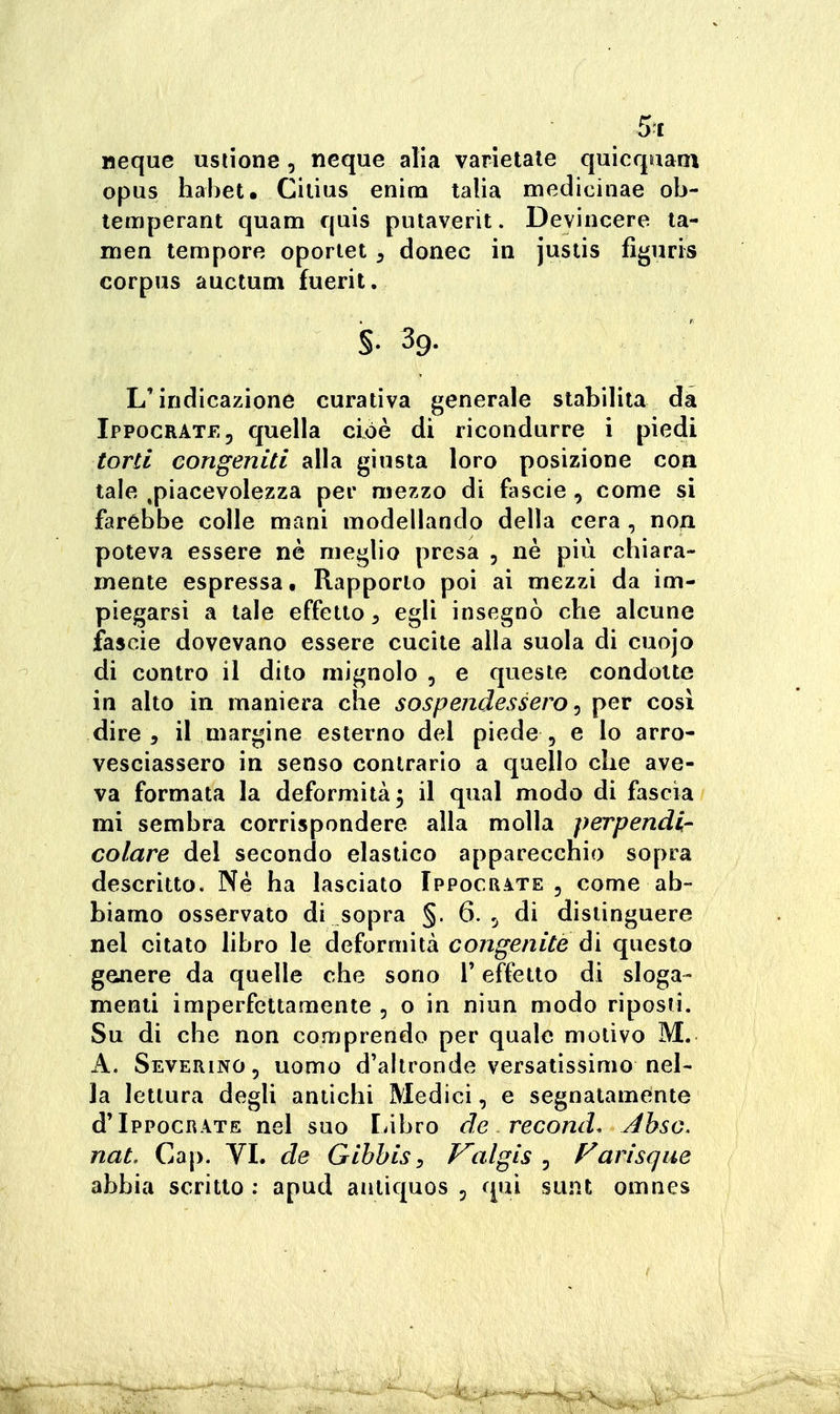 Meque ustione, neque alia varietale quicqiiani opus hahet. Cilius enirn talia medicinae ob- lemperant quam quis putaverìt. Devincere la- men tempore oportet, donec in justis figuris corpus auctuni fuerit, §. 39. L'indicazione curativa generale stabilita da IPP0CRATE5 quella cioè di ricondurre i piedi torti congeniti alla giusta loro posizione con tale ^piacevolezza per mezzo di fascie , come si farebbe colle mani modellando della cera , non poteva essere nè meglio presa , nè più chiara- mente espressa. Rapporto poi ai mezzi da im- piegarsi a tale effetto, egli insegnò che alcune fascie dovevano essere cucite alla suola di cuojo di contro il dito mignolo , e queste condotte in alto in maniera che sospendessero ^ per cosi dire, il margine esterno del piede, e lo arro- vesciassero in senso contrario a quello che ave- va formata la deformità 3 il qual modo di fascia mi sembra corrispondere alla molla perpendi- colare del secondo elastico apparecchio sopra descritto. Né ha lasciato Ippocrate , come ab- biamo osservato di sopra §. 6. ^ di distinguere nel citato libro le deformità congenite ài questo genere da quelle che sono T effetto di sloga- menti imperfettamente , o in nìun modo riposti. Su di che non comprendo per quale motivo M. A. Severino, uomo d'altronde versatissimo nel- la lettura degli antichi Medici, e segnatamente d'IppocRATE nel suo Libro de recond. Ahsc. nat. Gap. VL de Gihhis^ Valgis ^ Farisque abbia scritto ; apud antiquos , qui sunt omnes