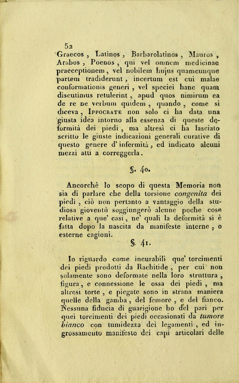 Graecos , Laiinos Borbarolatinos , Mauros , Arabos 5 Poenos , qui \el omnem rnedicinae praeceplìonetn, vel nobilein Lujus quamcunque parterri tradiderunt , incertum est cui malae conforniationìs generi , vel speciei hanc quarn discuiiaius retulerint , a^ud qnos nimirum ea de re ne veibum quidern , quando , come si diceva, Ippocrate non solo ci ha data una giusta idea intorno alla essenza di queste de- formità dei piedi , ma altresì ci ha lasciato scritto le giuste indicazioni generali curative di questo genere d'infermità, ed indicato alcuni inezzi alti a correggerla. Ancorché lo scopo di questa Memoria non sia di parlare che della torsione congenita dei piedi 5 ciò non pertanto a vantaggio della stu- diosa gioventù soggiungerò alcune poche cose relative a que' casi, ne' quali la deformità si è fatta dopo la nascita da manifeste interne p o esterne cagioni. §. 4«. Io riguardo come incurabili que torcimenti dei piedi prodotti da Rachitide , per cui non solamente sono deformale nella loro struttura , figura 5 e connessione le ossa dei piedi , ma aliresi torte , e piegate sono in strana maniera quelle della gamba , del femore , e del fianco. INessuna fiducia di guarigione ho del pari per quei torcimenti dei piedi occasionati da tumore bianco con lumidezza dei legamenti , ed in- grossamento manifesto dei capi articolari delle