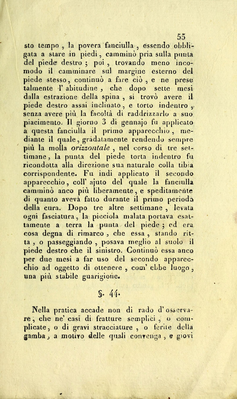 sto tempo, la povera fanciulla , essendo obbli- gata a slare in piedi, camminò pria sulla puma del piede' destro ; poi , trovando meno inco- modo il camminare sul margine esterno del piede stesso, continuò a fare ciò , e ne prese talmente T abitudine , che dopo sette mesi dalla estrazione della spina , si trovò avere il piede destro assai inclinalo, e torto indentro 5. senza avere più la facoltà di raddrizzarlo a suo piacimento. Il giorno 3 di gennajo fu applicato a questa fanciulla il primo apparecchio , me- diante il quale, gràdalamente rendendo sempre più la molla orizzontale , nel corso di tre set- timane, la punta del piede torta indentro fu ricondotta alla direzione sua naturale colla tibia corrispondente. Fu indi applicato il secondo apparecchio, colf ajuto del quale la fancmlla camminò anco più liberamente, e speditamente di quanto aveva fatto durante il primo perioda della cura. Dopo tre altre settimane , levala ogni fasciatura, la picciola malata portava esat- tamente a terra la punta del piede ; ed era cosa degna di rimarco ^ che essa , stando rit- ta 5 o passeggiando , posava meglio al suolo il piede destro che il sinistro. Continuò essa anco per due mesi a far uso del secondo apparec- chio ad oggetto di ottenere 5 com' ebbe luogo ^ una più stabile guarigione. §. 44. Nella pratica accade non di rado d'osserva- rè, che ne' casi di fratture semplici , o coni* plicate, o di gravi stracciature , o ferite della gambaj a motivo delle quali convenga, e giovi