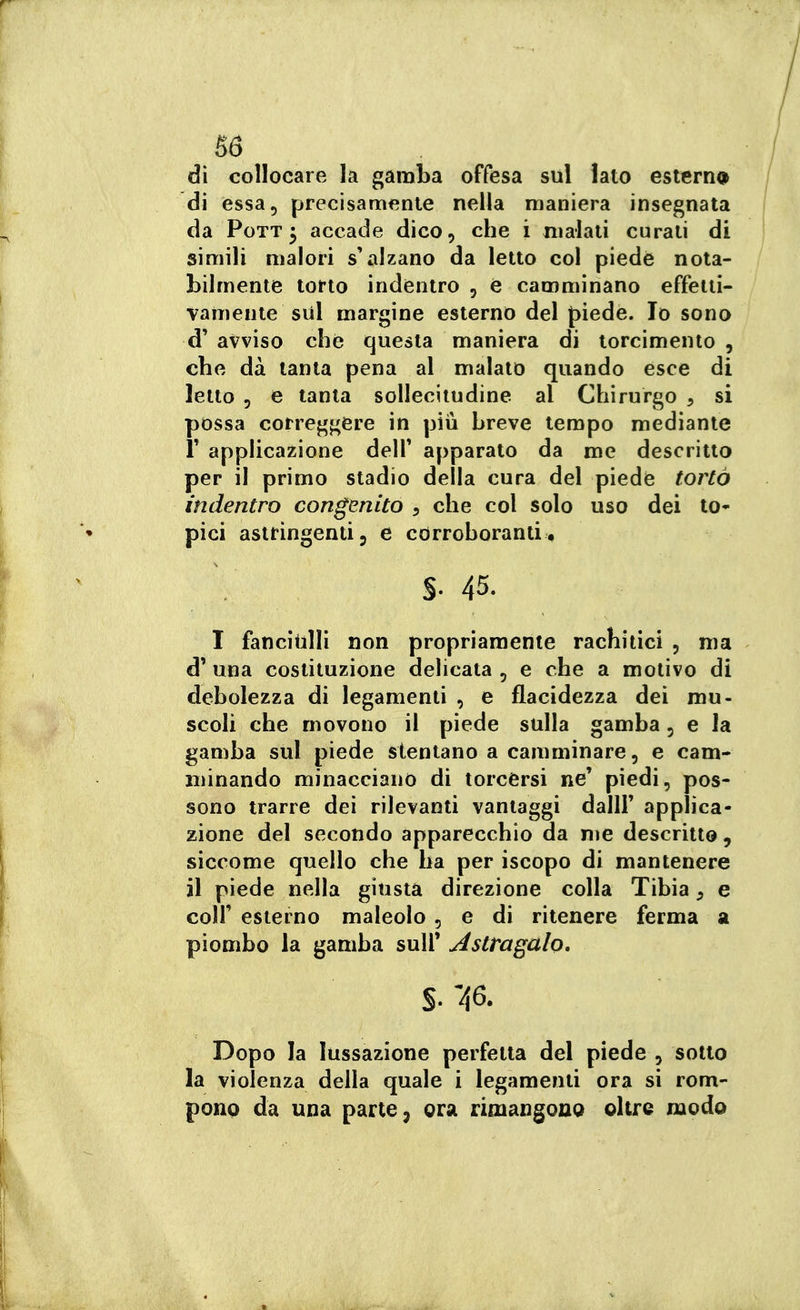 86 dì collocare la gamba offesa sul lato estern<> di essa, precisamente nella maniera insegnata da PoTT 3 accade dico, che i malati curati di simili malori s'alzano da letto col piede nota- bilmente torto indentro , e camminano effetti- vamente sul margine esterno del piede. Io sono d' avviso che questa maniera di torcimento , che dà tanta pena al malato quando esce di letto 5 e tanta sollecitudine al Chirurgo ^ si possa correggere in piiì breve tempo mediante r applicazione delT apparato da me descritto per il primo stadio della cura del piede tortà indentro congenito , che col solo uso dei to* pici astringenti, e corroboranti. S- 45. I fanciulli non propriamente rachitici , nia d' una costituzione delicata , e che a motivo di debolezza di legamenti , e flacidezza dei mu- scoli che movono il piede sulla gamba, e la gamba sul piede stentano a camminare, e cam- minando minacciano di torcersi ne' piedi, pos- sono trarre dei rilevanti vantaggi dallF applica- zione del secondo apparecchio da me descritto, siccome quello che ha per iscopo di mantenere il piede nella giusta direzione colla Tibia ^ e coir esterno maleolo , e di ritenere ferma a piombo la gamba sull' Astragalo» S.'/fi. Dopo la lussazione perfetta del piede , sotto la violenza della quale i legamenti ora si rom- pono da una parte, ora rimangono oltre modo