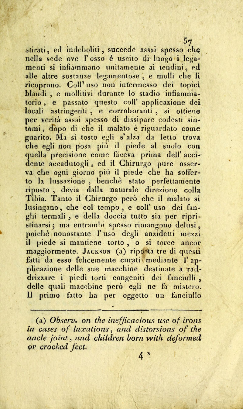 . ■ . . . . ^7 Stirati, ed in<leì)oìiti 5 succede assai spesso ch^ nella sede ove V osso è uscito di luoj^o i le<^a- nienli si infìammano unilameiue ai tendini, ed alle altre sostanze legameutose , e molli che li ricoprono. Coli' uso non intermesso dei topici blandi , e mollitivi durante lo stadio infiamma- torio ^ e passato questo colT applicazione dei locali astringenti , e corroboranti , si ottiene per verità assai spesso di dissipare codesti sin- tomi , (fopo di che il malato è riguardato come guarito. Ma si tosto e-^li s'alza da letto trova che egli non posa più il piede al suolo con quella precisione come faceva prima dell' acci- dente accadutogli, ed il Chirurgo pure osser- va che ogni giorno più il piede che ha soffer- to la lussazione , benché stato perfettamente riposto , devia dalla naturale direzione colla Tibia. Tanto il Chirurgo però che il malato si lusingano, che col tempo, e colf uso dei fan- ghi termali , e della doccia tutto sia per ripri- stinarsi^ ma entrambi spesso rimangono delusi, poiché nonostante T uso degli anzidetti mezzi il piede si mantiene torto , o si torce ancor maggiormente. Jackson (a) riparta tre di questi fatti da esso felicemente curati mediante T ap- plicazione delle sue macchine destinate a rad- drizzare i piedi torti congeniti dei fanciulli , delle quali macchine però egli ne fa mistero. Il primo fatto ha per oggetto un fanciullo (a) Observ, on the inefficacious use of irons in cases of luocations ^ and distorsions of the anele joint, and chUdren barn with deformed gr crocked fece. 4*