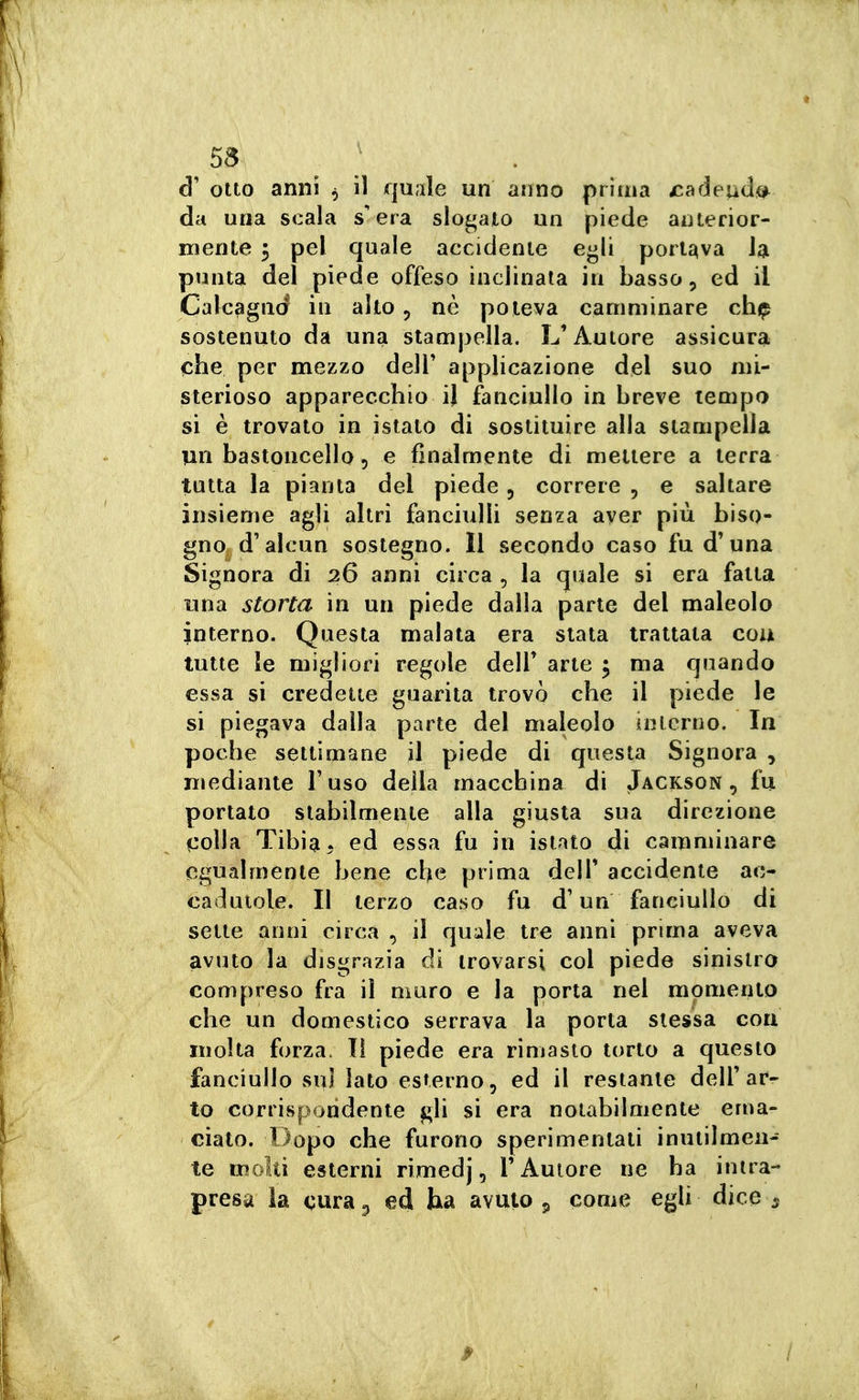 d' otto anni , il quale un anno priina jcadeud»^ da una scala s'era slogato un piede anterior- mente 3 pel quale accidente egli portava la punta del piede offeso inclinala in basso, ed il Calcagni in alto , ne poteva camminare chfp sostenuto da una stampella. L'Autore assicura che per mezzo dell' applicazione del suo mi- sterioso apparecchio il fanciullo in breve tempo si è trovato in istato di sostituire alla stampella un bastoncello 5 e finalmente di mettere a terra tutta la pianta del piede, correre , e saltare insieme agli altri fanciulli senza aver più biso- gno d'alcun sostegno. ìl secondo caso fu d'una Signora di 26 anni circa , la quale si era fatta lina storta in un piede dalla parte del maleolo interno. Questa malata era stata trattata eoa tutte le migliori regole dell' arte ; ma quando essa si credette guarita trovò che il piede le si piegava dalla parte del maleolo inlcrno. In poche settimane il piede di questa Signora , Hìediante l'uso della macchina di Jackson, fu portato stabilmente alla giusta sua direzione colla Tibia ^ ed essa fu in istato di camminare egualmente bene che prima dell' accidente ac- cadutole. Il terzo caso fu d'un fanciullo di sette anni circa , il quale tre anni prima aveva avuto la disgrazia di trovarsi col piede sinistro compreso fra il muro e la porta nel momento che un domestico serrava la porta slessa con molta forza. Il piede era rimasto torto a questo fanciullo sul lato esterno, ed il restante dell'ar- to corrispondente gli si era notabilmente ema- ciato. Dopo che furono sperimentati inutilmen- te molti esterni rimedj, l'Autore ne ha intra- presa la cura p ed ha avuto 5 come egli dice 5