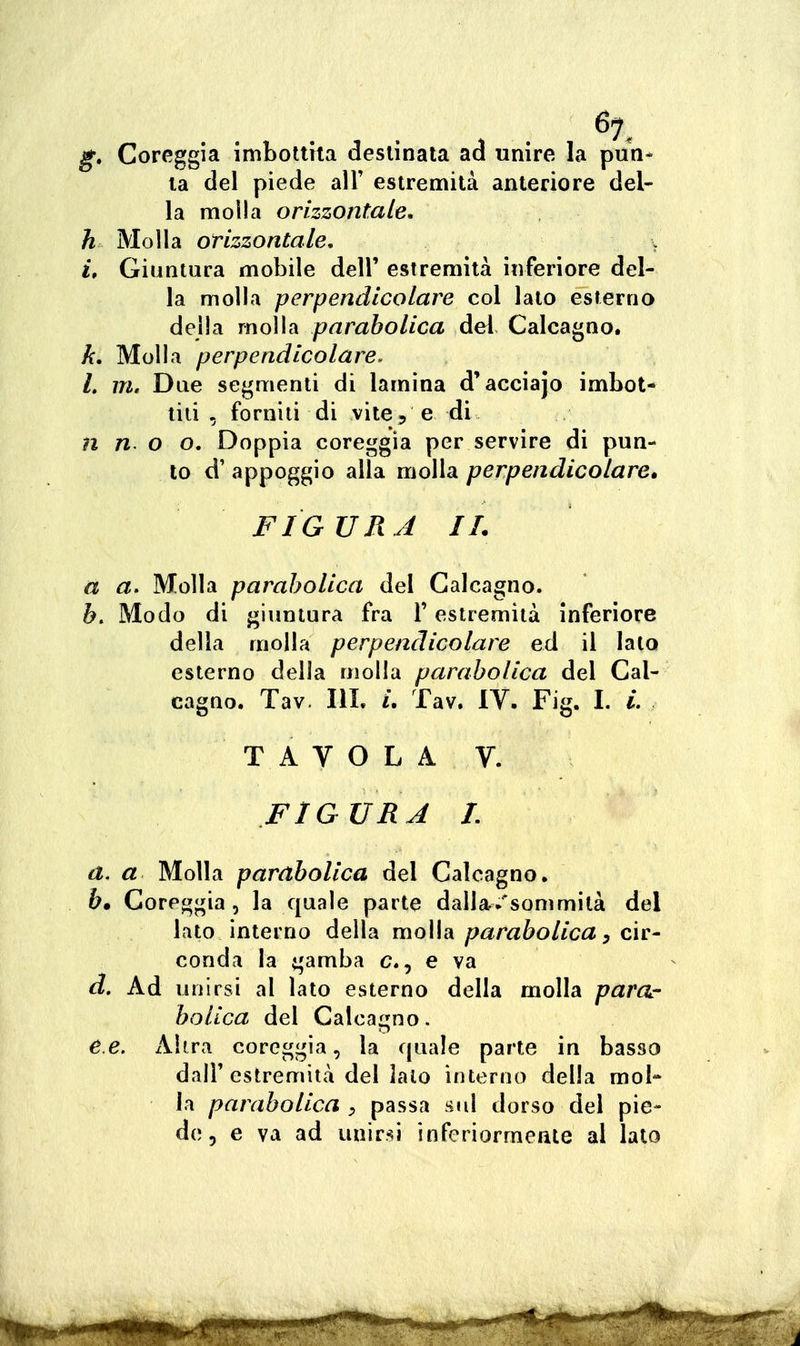 g» Coreggia imbottita destinata ad unire la pun- ta del piede all' estremità anteriore del- la molla orizzontale, h Molla orizzontale, \ i. Giuntura mobile dell' estremità inferiore del- la molla perpendicolare col lato esterna della molla parabolica del Calcagno. k. Molla perpendicolare. L m. Due segmenti di lamina d'acciajo imbot- tili , forniti di vite 5 e di n n o o. Doppia coreggia per servire di pun- to d' appoggio alla molla perpendicolare, FIGURA IL a a. Molla parabolica del Calcagno. b. Modo di giuntura fra T estremità inferiore della molla perpendicolare ed il Iato esterno della molla parabolica del Cal- cagno. Tav IlL /. Tav. IV. Fig. I. L TAVOLA V. FIGURA L a. a Molla parabolica del Calcagno. &. Coreggia, la quale parte dalla/sommità del lato interno della molla parabolica ^ cìv- conda la gamba e, e va d. Ad unirsi al lato esterno della molla parar bolica del Calcagno. e. e. Altra coreggia, la quale parte in basso dair estremità del lato interno della mol- la parabolica y passa sul dorso del pie- de, e va ad unirsi inferiormente al lato