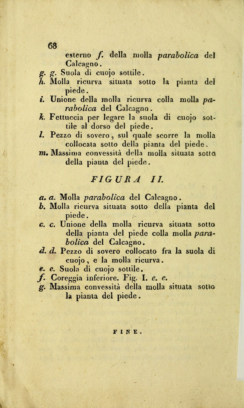 esterno f, della molla parabolica del Calcagno. g, g. Suola di cuojo sottile. h. Molla ricurva situata sotto la pianta del piede. i» Unione della molla ricurva colla molla jpa- rabolica del Calcagno. h. Fettuccia per legare la suola di cuojo sot- tile al dorso del piede. /. Pezzo di sovero, sul quale scorre la molla collocata sotto della pianta del piede. m. Massima convessità della molla situata sotto della pianta del piede. FIGURA II. a» a. Molla parabolica del Calcagno. b» Molla ricurva situata sotto della pianta del piede. G, c. Unione della molla ricurva situala sotto della pianta del piede colla molla para- bolica del Calcagno, d, d. Pezzo di sovero collocato fra la suola di cuojo, e la molla ricurva. e. e. Suola di cuojo sottile. Coreggia inferiore. Fig. I. e, e, g. Massima convessità della molla situala sollQ la pianta del piede. FINE.