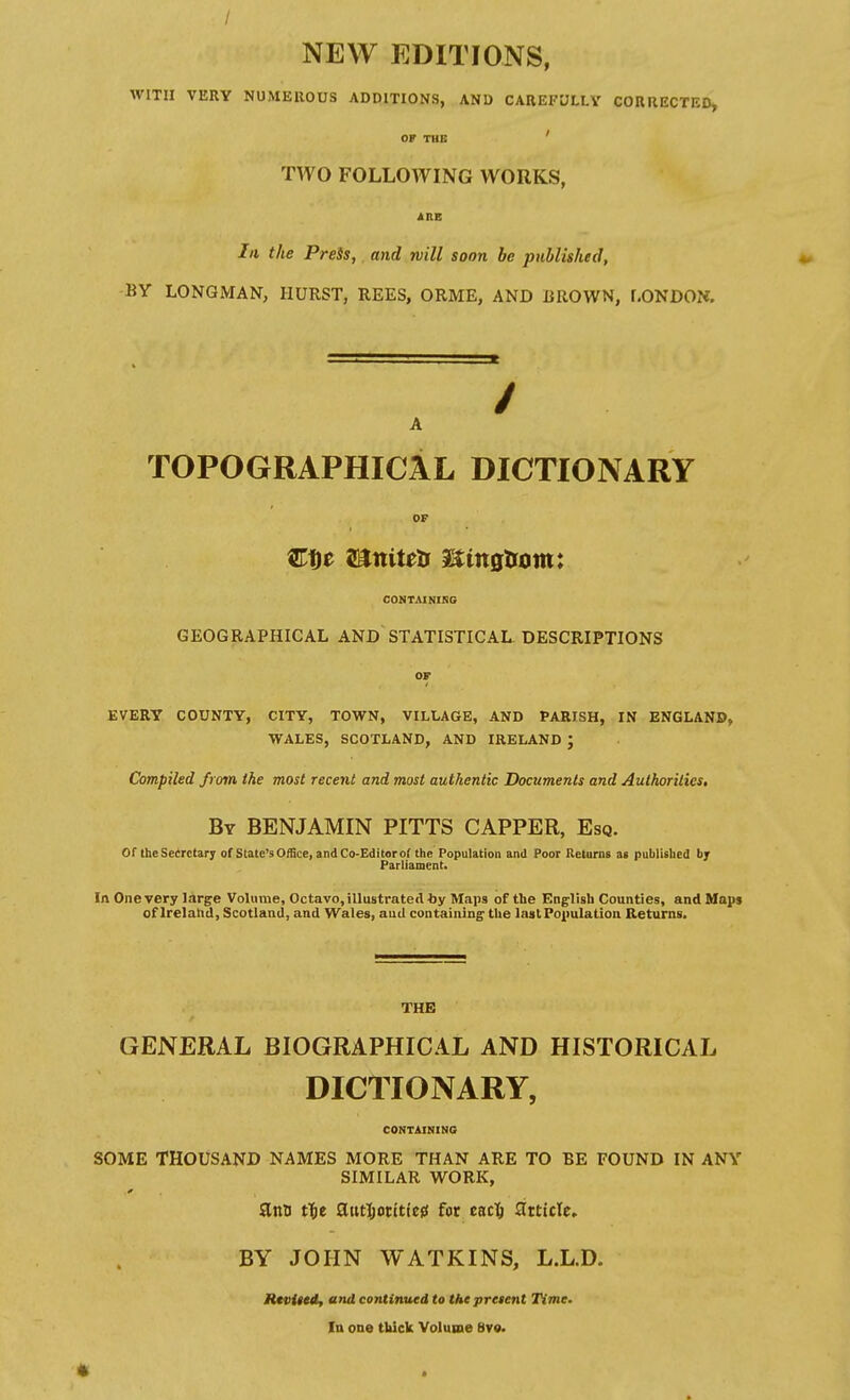 / NEW EDITIONS, WITH VERY NUMEROUS ADDITIONS, AND CAREFULLY CORRECTED, OF TUB ' TWO FOLLOWING WORKS, AtlB In the PreSs,. and mill soon be published, BY LONGMAN, HURST, REES, ORME, AND UROWN, f.ONDON. TOPOGRAPHICAL DICTIONARY OF CONTAINIRS GEOGRAPHICAL AND STATISTICAL DESCRIPTIONS EVERY COUNTY, CITY, TOWN, VILLAGE, AND PARISH, IN ENGLAND, WALES, SCOTLAND, AND IRELAND ; Compiled from the most recent and most authentic Documents and Authorities, By benjamin PITTS CAPPER, Esq. Of the Scerctar; of State's Office, and Co-Editor of the Population and Poor Returns as published bj Parliament. In One very large Volume, Octavo, illustrated t>y Maps of the English Counties, and Maps of Irelalid, Scotland, and Wales, aud containing' the last Population Returns. THE GENERAL BIOGRAPHICAL AND HISTORICAL DICTIONARY, CONTAINING SOME THOUSAND NAMES MORE THAN ARE TO BE FOUND IN ANY SIMILAR WORK, SLnn tf)t Siati)otitiefi for eacl^ Sttttcle. BY JOHN WATKINS, L.L.D. Rtviiei, and continued to the present Time. In one thick Volume Bv«.