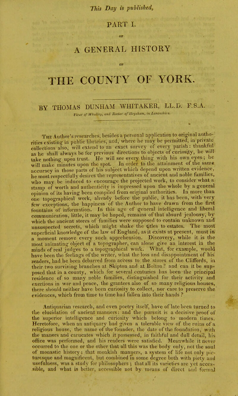 Tflis Day is published^ PART I. OF A GENERAL HISTORY OP THE COUNTY OF YORK. BY THOMAS DUNHAM WHITAKER, LL.D. F.S.A. Vicar of Whalley, and Rector of Ucysham, in Lancasliire. The Author's researches, besides a personal application to original autho- rities existing in public libraries, and, where he may be permitted, in private collections also, will extend to an exact survey of every parish: thankful as he shall always be for previous directions to objects of curiosity, he will take nothing- upon trust. He will see every thing with his own eyes ; he will make minutes upon the spot In order to the attainment of the same accuracy in those parts of his subject which depend upon written evidence, he most respectfully desires the reirresentatives of ancient and noble families, who may be induced to encourage the projected work, to consider what a stamp of worth and authenticity is impressed upon the whole by a general opinion of its having been compiled from original authorities. In more thaa one topographical work, alrea<ly before the public, it has been, Avith very few exceptions, the happiness of the Author to have drawn from the first fountains of information. In this age of general intelligence and liberal communication, little, it may be hoped, remains of that absurd jealousy, by which the ancient stores of families were supposed to contain unknown and unsuspected secrets, which might shake the titles to estates. The most superficial knowledge of the law of England, as it exists at present, must in a moment remove every such apprehension. Discovery, while it is the most animating object of a topographer, can alone give an interest in the minds of real judges to a topographical work. What, for example, would have been the feelings of the writer, what the loss and disappointment of his readers, had he been debarred from access to the stores of the Cliffords, in their two surviving branches at Skipton and at Bolton ? and can it be sup- posed that in a county, which for several centuries has been the principal residence of so many noble families, distinguished for their activity and exertions in Avar and peace, the grantees also of so many religious houses, there should neither have been curiosity to collect, nor care to preserve the evidences, which from time to time had fallen into their hands ? Antiquarian research, and even poetry itself, have of late been turned to the elucidation of ancient manners: and the pursuit is a decisive proof of the superior intelligence and curiosity which belong to modern times. Heretofore, when an antiquary had given a tolerable view of the ruins of a religious house, the name of the founder, the date of tUe foundation, with the manors and carucates which it possessed, in faithful and dull detail, his office was performed, and his readers Avere satisfied. MeanAvhiie it never occurred to the one or the other that all this was the body only, not the soul of monastic history ; that monkish manners, a system of life not only pic- turesque and magnificent, but combined in some degree both with piety and usefulness, was a study for philosophers ; that all its varieties are yet acces- sible, and what is better, accessible not by means of direct and formal