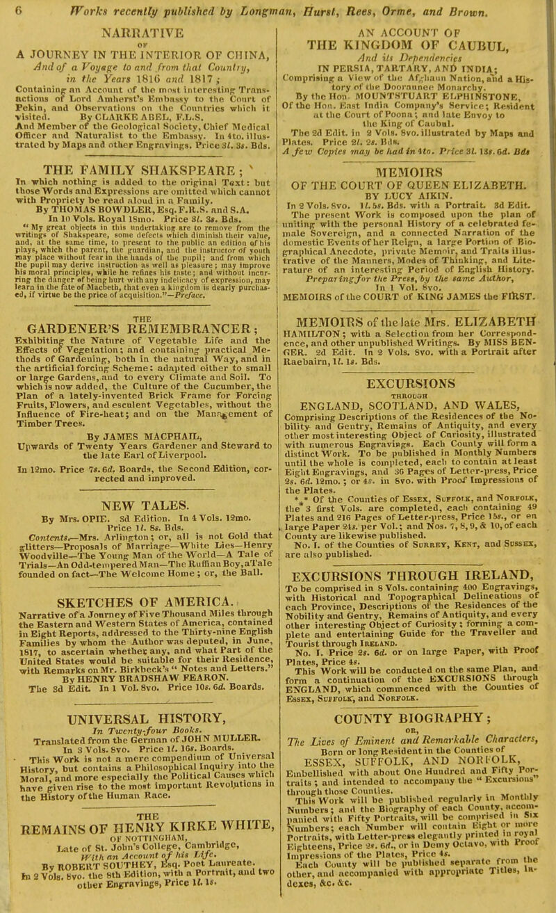 NARRATIVE OK A JOURNEY IN THE INTERIOR OF CHINA, And of a Voyspe to and from that Countnj, in the Years 181(5 a7id 1817,- Containing^ nn Account of tlie most interesliiiR'Trans- actions of Lord Anilierst's Einbnsay to the Court of Pekin, and Observations on the Countries wliich it visited. By CLARKE ABEL, F.L.S. And Member of the Gcolopicnl Society, Chief Medical Officer and Naturalist to the Embassy. In 4to. illus- trated by Maps and otlier Engravings. Price 31. 3». Bds. THE FAMILY SIIAKSPEARE ; ' In which nothinp is added to the original Text: but those Words and Expressions are omitted which cannot with Propriety be read nioud in a Family. By THOMAS BOWDLER, Esq. F.R.S. and S.A. In 10 Vols. Royal ISmo. Price 81. 3t. Bds.  My great objects in this Hndertajiine are to remove from tlie writings of Shaksprare, some defects wliich diminish tlieir value, and, at the same time, to present to the public an edition of his plays, which the parent, the guardian, and tlie instructor of youth may place without feann the hands of the pupil; and from which the pupil may derive instruction as well as pleasure; may improve his moral principles, wkile he refines his tnste; and without incur- ring the daneer ef heinp hurt with any indelicacy of expression, may learn in the fate of Macbeth, that even a kingdom is dearly purchas- ed, if virtue be the price of acquisition.—Pr</ofc. THE GARDENER'S RE3IEMB RANGER; Exhibiting the Nature of Vegetable Life and the Effects of Vegetation; and containing practical Me- thods of Gardening, both in the natural Way, and in the artificial forcing Scheme: adapted either to small or large Gardens, and to every Climate and Soil. To •whichis now added, the Culture of the Cucumber, the Plan of a lately-invented Brick Frame for Forcing Fruits, Flowers, and esculent Vegetables, without the Influence of Fire-heat; and on the Manr^ement of Timber Trees. By JAMES MACPHAIL, Upwards of Twenty Years Gardener and Steward to the late Earl of Liverpool. lu 12mo. Price Is.ed, Boards, the Second Edition, cor- rected and improved. NEW TALES. By Mrs. OPIE. Sd Edition. In 4 Vols. 12mo. Price M. 8s. Bds. Cojitents^Mrs. Arlington; or, all is not Gold that glitters—Proposals of Marriage—White Lies—Henry Woodville—The Young Man of the World—A T.ile of Trials—An Odd-teinpered Man—The Ruffian Boy,aTale founded on fact—The Welcome Home ; or, tlie Ball. SKETCHES OF AMERICA. Narrative of a Jonrney ef Five Thousand Miles through the Eastern and Western States of America, contained in Eight Reports, addressed to the Thirty-nine English Families by whom the Author was deputed, in June, 1817, to ascertain whethes any, and what Part of the United States would be suitable for their Residence, with Remarks on Mr. Birkbeck's  Notes and Letters. By HENRY BRADSHAW FEARON. The Sd Edit^ In 1 VoL 8vo. Price lOs. Gd. Boards. UNIVERSAL HISTORY, In Twenty-four Books. Translated from the German of JOHN MULLER, InSVols. 8vo. Price U. 1C». Boards. This Work is not a mere compendium of Universal History, but contains a Philosophical Inquiry into the Moral, and more especially the Political Causes which have given rise to the most important Rcvoljitions m the History of the Human Race. THE REMAINS OF HENRY KTRKE WHITE, Of NOTTINGHAM, Late of St. John's College, Cambridge, H^Uh an Acrovnt of his Life. By nOBEllT SOIJTHEY, Esq. Poet Laureate, hi 2 Vols. Bvo. the 8th Edition, with a Portrait, and two otlier Engravings, Price It !»• AN ACCOUNT OF THE KINGDOM OF CAUBUL, And its Dependencies IN PERSIA,TARTARY, ANt> INDIA; Comprising a View of the Af^liauu Nation, aiid a His- tory of thi^ Doornunec Monarchy. By the Hon MOUNTSTUART ELPMINSTONE, Of the Hon. East India Company's Service; Resident ut the Court of Poona; and late Envoy to the King of Caubal. The 2d Edit, in 2 Vols. 8vo. illustrated by Maps and Plates. Price 21. 2». Bils. A Jew Copies may be had in tto. Price 3L i3t.6d. Bdt MEMOIRS OF THE COURT OF QUEEN ELIZABETH. BY LUCY AIKIN. InSVols.Svo, If.6». Bds. with a Portrait. 8d Edit. The present Work is composed upon the plan of uniting with the personal History of a celebrated fe- male Sovereign, and a connected Narration of the domestic Events of her Reign, a large Portion of Bio- graphical Anecdote, private Memoir, and Trails illus- trative of the Manners, Modes of Thinking, and Lite- rature of an interesting Period of English History. Preparing for the Press, by the same Author, In I Vol. 8vo. MEMOIRS of the COURT of KING JAMES the FIRST. MEMOIRS of thelate Mrs. ELIZABETH HAMILTON; with a Selection from her Correspond- ence, and other unpublished Writings. By MISS BEN- GER. 2d Edit. In 2 Vols. 8vo. with a Portrait after Raebairn, l^ Is. Bds. EXCURSIONS THROtiSH ENGLAND, SCOTLAND, AND WALES, Comprising Descriptions of the Residences of the No- bility and Gentry, Remains of Antiquity, and every other most interesting Object of Curiosity, illustrated with numerous Engravings. Each County vpill form a distinct Work. To be published in Monthly Numbers until the whole is completed, each to contain at least Eight Engravings, and 30 Pages of Lettpr-press, Price 2s. Gd. 12mo.; or is. in 8vo. with Proof Impressions of the Plates. * ♦ Of the Counties of Essex, SurrotK, and Norfolk, the 3 first Vols, are completed, each containing 49 Plates and 216 Pages of Letter-press, Price 15^., or on large Paper 24*. per Vol.; and Nos. 7, 8,9, & 10, of each County are likewise published. No. I. of the Counties of Sdrrey, Kent, and Sbssex, are also published. EXCURSIONS THROUGH IRELAND, To be comprised in 8 Vols, containing 400 Engravings, with Historical and Topographical Delineations of each Province, Descriptions of the Residences of the Nobility and Gentry, Remains of Antiquity, and every other interesting Object of Curiosity ; forming a com- plete and entertaining Guide for the Traveller and Tourist through Iredino. . No. I. Price 2s. 6d. or on large Paper, with Proof Plstc^s Price 4^* This'Work will be conducted on the same Plan, and form a continuation of the EXCURSIONS through ENGLAND, which commenced with the Counties of Essex, Suifolk; and Norfolk. COUNTY BIOGRAPHY; or, Tlie Lives of Eminent and Remarkahle Characters, Born or long Resident in the Counties of ESSEX, SUFFOLK, AND NORIOLK, Embellished with about One Hundred and Fifty Por- traits ; and intended to accompany the  Excursions through those Counties. , , . „ • . This Work will be published regularly in Monthly Numbers; and the Biography of each County, accom- iinnied with Fifty Portraits, will be comprised in Six Numbers; each Number will contain Eight or more Portraits, with Letter-press elegantly printed in royni Eighteens, Price 2s. 6rf., or in Demy Octavo, with Proot Impres'<ions of the Plates, Price 4s. Each County will be published separate from the other, and accompanictl with appropriate Titles, in- dexes, &c. &c.