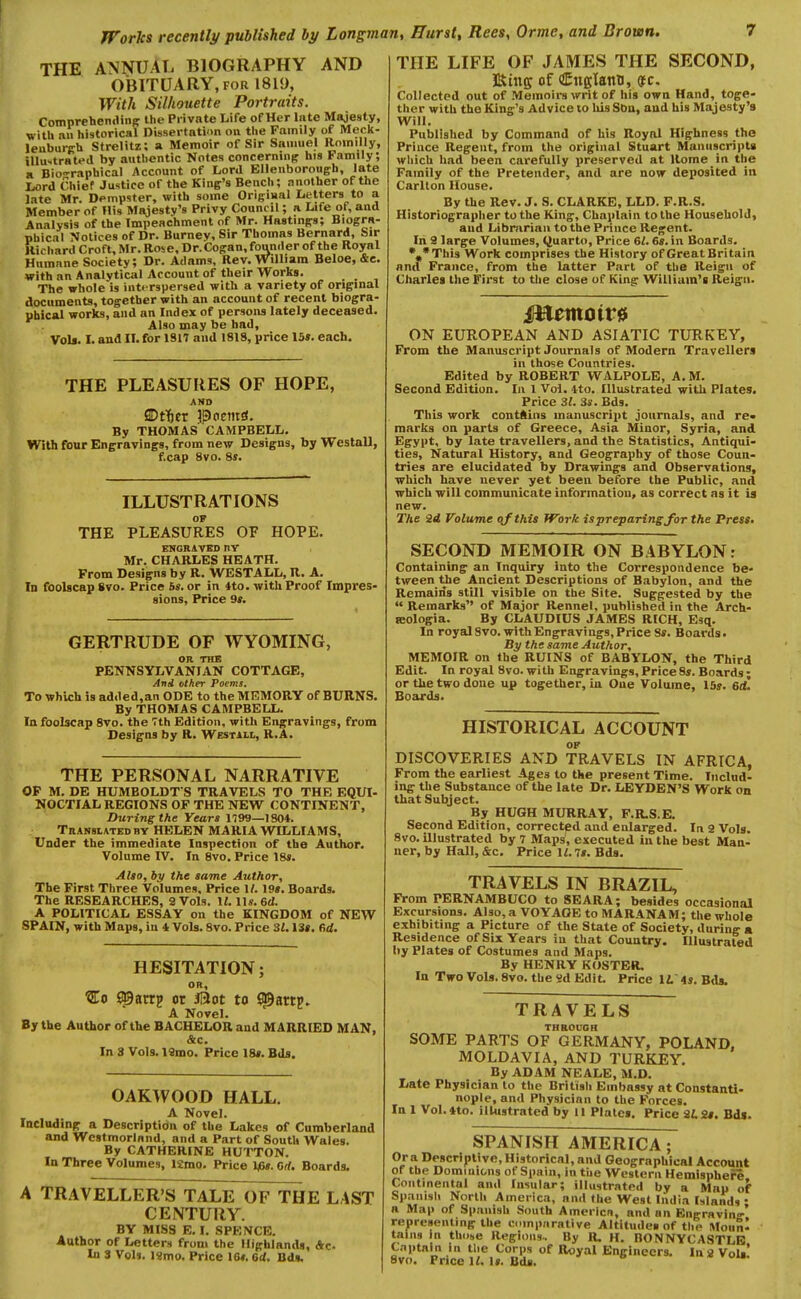 THE ANNUAL BIOGRAPHY AND OBITUARY, FOR 1819, With Silhouette Portraits. CompreheniHiiff the Piivnte Life of Her lute Majesty, with nil historical Dissertnti'>n on the Family of Meclt- leuburch Strelitz: a Memoir of Sir Samuel Roinilly, illu-trated by authentic Notes concernmff his Family; a Biographical Account of Lord Elleuborough, late Liord Chief Justice of the King's Bench; another of the late Mr. Dempster, with some Original Letters to a Member of His Majesty's Privy Council; a Life of, and Analysis of the Impeachment of Mr. Hastings; Biogra- phical Notices of Dr. Burney, Sir Thomas Bernard, Sir Richard Croft, Mr. Rose, Dr.Cogan, founder of the Royal Humane Society; Dr. Adams, Rev. William Beloe, &e. with an Analytical Account of their Works. The whole is intt rspersed with a variety of original documents, together with an account of recent biogra- phical works, and an Index of persons lately deceased. Also may be had, VoU. I. and II. for 1917 and 1818, price 15». each. THE PLEASURES OF HOPE, AND SDtTier poemd. By THOMAS CAMPBELL. With four Engravings, from new Designs, by Westall, f.cap 8vo. Ss. ILLUSTRATIONS OF THE PLEASURES OF HOPE. FNGRivED nr Mr. CHARLES HEATH. From Designs by R. WESTALL, R. A. In foolscap 8vo. Price bs. or in 4to. with Proof Impres- sions, Price 9r. GERTRUDE OF WYOMING, OR THE PENNSYLVANIAN COTTAGE, And other Poems. To which is added,an ODE to the MEMORY of BURNS. By THOMAS CAMPBELL. In foolscap 8vo. the Tth Edition, with Engravings, from Designs by R. Westill, R.A. THE PERSONAL NARRATIVE OF M. DE HUMBOLDT'S TRAVELS TO THE EQUI- NOCTIAL REGIONS OF THE NEW CONTINENT, During the Years 1799—1804. TiiANsiATEDBY HELEN MARIA WILLIAMS, Under the immediate Inspection of the Author. Volume IV. In 8vo. Price 18*. Alio, by the same Author, The First Three Volumes, Price 11. 19». Boards. The RESEARCHES, 2 Vols. It. lis. 6d. A POLITICAL ESSAY on the KINGDOM of NEW SPAIN, with Maps, in 4 Vols. 8vo. Price SI.\3l, fid. HESITATION; OR, ^0 £©arrp or j0ot to jpartp. A Novel. By the Author of the BACHELOR and MARRIED MAN, &c. In 8 Vols. 19mo. Price 18*. Bds. GARWOOD HALL. A Novel. Including a Description of the Lakes of Cumberland and Westmorland, and a Part of South Wales. By CATHERINE HUTTON. In Three Volumes, l£mo. Price 1^6*. Orf. Boards. A TRAVELLER'S TALE OF THE LAST CENTURY. BY MISS E. I. SPENCE. Author of Letters from the Highlands, Ac. In 3 Vols. I«mo. Price 10*. 6d. Bd*. THE LIFE OF JAMES THE SECOND, Kins of <!EnffIanii, (f e. Collected out of Memoirs writ of his own Hand, toge- ther with the King's Advice to liis Sbn, aud his Majesty's Will. Published by Command of his Royal Highness the Prince Regent, from the original Stuart Manuscrijit* which had been carefully preserved at Rome in the Family of the Pretender, and are now deposited in Carlton House. By the Rev. J. S. CLARKE, LLD. F.R.S. Historiographer to the King, Chaplain to the Household, aud Libmrian to the Prince Regent. In 9 large Volumes, Quarto, Price 6/. 6*. in Boards. •.•This Work comprises the History of Great Britain nml France, from the latter Part of the Reign of Charles the First to the close of King William's Reign. ON EUROPEAN AND ASIATIC TURKEY, From the Manuscript Journals of Modern Travellers in those Countries. Edited by ROBERT WALPOLE, A. M. Second Edition. In 1 Vol. ito. Illustrated with Plates. Price 3/. 3*. Bds. This work contftuis manuscrii>t journals, and re» marks on parts of Greece, Asia Minor, Syria, and Egypt, by late travellers, and the Statistics, Antiqui- ties, Natural History, and Geography of those Coun- tries are elucidated by Drawings and Observations, which have never yet been before the Public, and which will communicate information, as correct as it ia new. The 2d Volume of this Work is preparing for the Pre**. SECOND MEMOIR ON BABYLON: Containing an Inquiry into the Correspondence be- tween the Ancient Descriptions of Babylon, and the Remains still visible on the Site. Suggested by the  Remarks of Major Rennel, published in the Arch- seologia. By CLAUDIUS JAMES RICH, Esq. In royal Svo. with Engravings, Price 8*. Boards. By the same Author, MEMOIR on the RUINS of BABYLON, the Third Edit. In royal Svo. with Engravings, Price8*. Boards; or the two done up together, in One Volume, 15*. ed. Boards. HISTORICAL ACCOUNT OP DISCOVERIES AND TRAVELS IN AFRICA, From the earliest Ages to the present Time. Includ- ing the Substance of the late Dr. LEYDEN'S Work on that Subject. By HUGH MURRAY, F.R.S.E. Second Edition, corrected and enlarged. In 9 Vols. Svo. illustrated by 7 Maps, executed in the best Man- ner, by Hall, &c. Price li.7*. Bds. TRAVELS IN BRAZIL, From PERNAMBUCO to SEARA; besides occasional Excursions. Also, a VOYAGE to MARANAM; the whole exhibiting a Picture of the State of Society, during a Residence of Six Years iu that Country. Illustrated by Plates of Costumes and Maps. By HENRY KOSTER. In Two Vols. Svo. the «d Edit. Price IL is, Bds. TRAVELS THROUGH SOME PARTS OF GERMANY, POLAND, MOLDAVIA, AND TURKEY. By ADAM NEALE, M.D. Late Physician to the British Embassy at ConstanU- nople, and Physician to the Forces. In 1 Vol.tto. illustrated by 11 Plales. Price 9t2#. Bds. SPANISH AMERICA ; Or a Descriptive, Historical, and Geographical Account of the Dominions of Spain, in tue Western Hemisphere Continental and Insular; illustrated by a Map of Spanish Norlli America, and the West India Mands • a Map of Spanish South Amerlcn, and an Enirrnvin-' representing the comparative Altitudes of the Moun- tains in thobe Regions.. By R. H. BONNYCASTLB Captain in the Corps of Royal Engineers. Ins Vols'