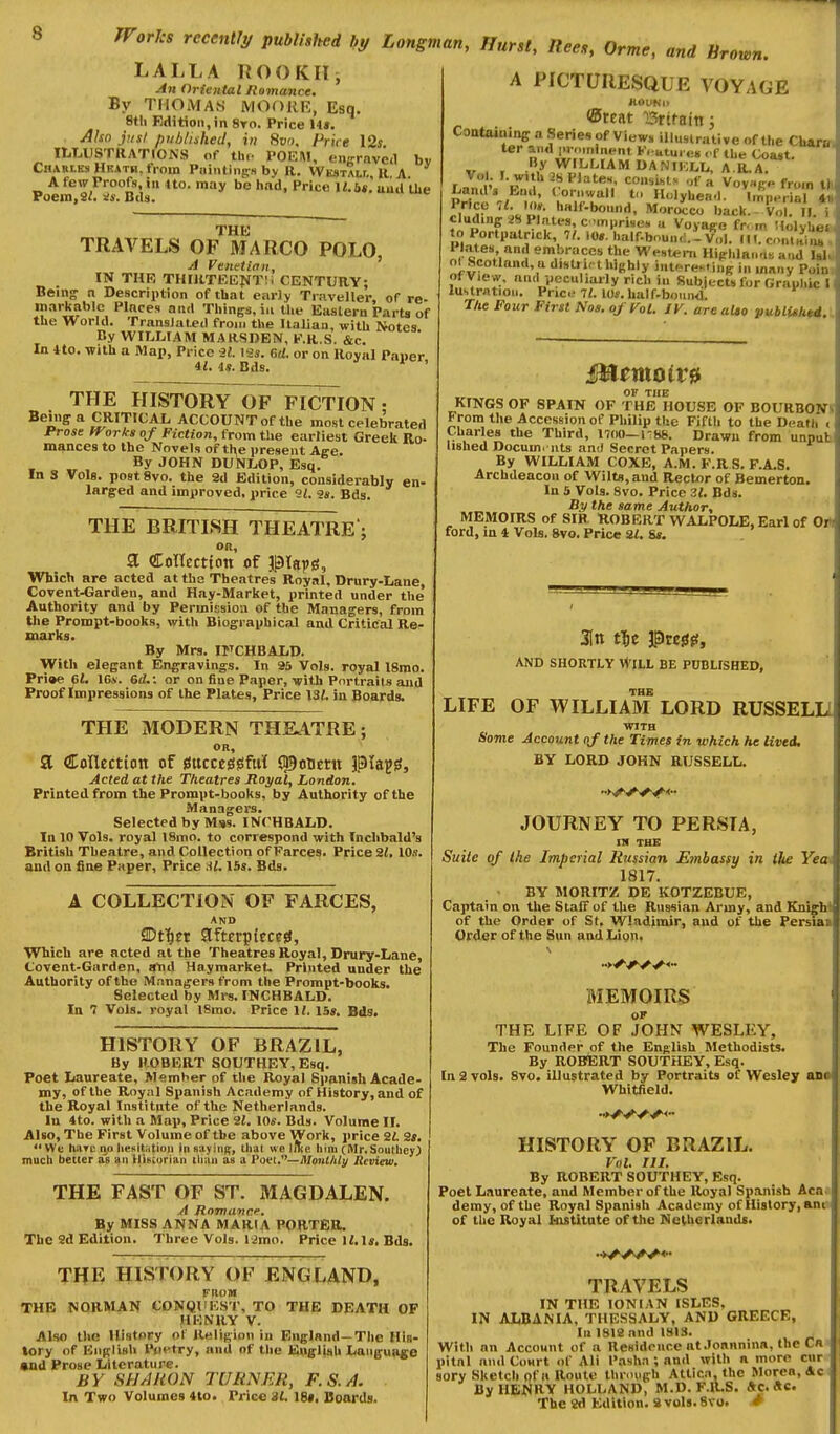 LALLA ROOKIIi /in Oriental Romance. By THOMAS MOORE, Esq. 8tli Edition,in 8yo. Price 14*. Also jiisl published, in Svn. Price I2s lU^USTRATrONS of the POEM, eiiffrnvea Chabiks Hkath, from Piiinting^H by R. WicsTALr, 11 A A few Proofs, iu Ho. may be had, Price I«.6«.' uud tlie Poem,2^. s;*. Btls. and Mrown. by THK TRAVELS OF MARCO POLO, j1 Venetian, IN THR THniTKEJ*T;i CENTURY; Being n Description of that earJy Traveller, of re- markable Places and Things, ill the Eastern Parts of the World. Translated from the Italian, with Notes Ry WILLIAM MARSDEN, K.R.S. &c. In ito. with a Map, Price il. Vis. 6d. or on Royal Pai)er it. is. Bds. * ' THE HISTORY OF FICTION • Being a CRITICAL ACCOUNT of the most celebrated Prose fTorks of Fiction, from the earliest Greek Ro- mances to the Novels of tl^e present Age. By JOHN DUNLOP, Esq. In 3 Vols. postSvo. the 2d Edition, considerably en- larged and improved, price '21. 9*. Bds. THE BRITISH THEATRE; OR, a CoHccttoti of ptapg, Which are acted at tha Theatres Royal. Drury-Lane, Covent-Garden, and Hay-Market, printed under the Authority and by Permicsion of the Managers, from the Prompt-books, with Biographical and Critical Re- marks. By Mrs. irCHBALD. With elegant Engravings. In 95 Vols, royal ISrao. Pri»e 61. ISA. GiL: or on fine Paper, lyith Portraits and Proof Impressions of the Plates, Price 131. in Boards. THE MODERN THK4TRE; OR, SL Collectiott of mcte&^M C^ouern piaju. Acted at the Theatres Moj/al, London. Printed from the Prompt-books, by Authority of the Managers. Selected by M»s. INCHBALD. In 10 Vols, royal l8mo. to correspond with Inclibald's British Theatre, and Collection of Farces. Price Zt, IDs. and on fine Paper, Price M. 15s. Bds. A COLLECTION OF FARCES, AND JDt^et afmpieceiS, Which are acted at the Theatres Royal, Drury-Lane, Covent-Garden, a'nd Haymarket. Printed under the Authority of the Managers from the Prompt-books. Selected by Mrs. INCHBALD. In 7 Vols, royal ISmo. Price II. 15». Bds. HISTORY OF BRAZIL, By ROBERT SOUTHEY, Esq. Poet Laureate, Member of the Royal Spanish Acade- my, of the Royal Spanish Academy of History, and of the Royal Institute of the Netherlands. In 4to. with a Map, Price 2«. lOs. Bds. Volume II. Also, The First Volume of the above Work, price 2i 2s. We hiiTc no liesHatioii in sayitiB, thai we liTie him (Mr.Southeyj much better as an Uiiscurian ilian as a Poet.—Mon(/Wy Jlcview. THE FAST OF ST. MAGDALEN. ./i Romance. By MISS ANNA MARIA PORTER. The 2d Edition. Three Vols. 12mo. Price 12.1«. Bds. OF THE HISTORY OF ENGLAND, FROM THE NORMAN CONQUEST, TO THE DEATH HKNRY V. Also the History of Religion in England—The His- tory of English Ppt'try, and of the English Language «nd Prose Literature. BY SHARON TURNER, F.S.A. In Two Volumes 4lo. Price 3t. 18*. Boards. A PICTURESQUE VOYAGE ROUNO ®rcat ISrtfaitti Contaiiiing a Series of Views illustrative of the Charm ter and i>. n,ninent F. utui es ,.f ibe Coast. ^ By WILLIAM DANIKLL, A.R.A. r ^p '•J^'' -*? ^''t'^''' consihls „f a Vov«R« from titl Land's Bml, Cornwall f. Holyhen.l. Imperial IS fr^P l>«lf-lK...nd, Mortico back. VoU II. i eluding i!8 Plates, c ,mpri«e» u Voyage fn m !lolyhe» to Portpalrick, 7/. 10». half-boun,:.-Vol. PK-ites and embraces the Western Hipl,lB.,nt; and lal^ ol ScoUttnd.a distru thighly intere^ing in many Poin. of View, and peculiaily rich in Subjects for Gr.-iuhic 11 lustration. Priced 7i. 10*. half-bomwl. ^ The Four First Nos. of Vol. /K. are aUo pubiUht4. unpak Memoirs OF THE KINGS OF SPAIN OF THE HOUSE OF BOURBONV From the Accession of Philip the Fifth to the Death Charles the Third, 17(10—1-88. Drawn from lished Docum. nts and Secret Papers. By WILLIAM COXE, A.M. F.R S. F.A.S. Archdeacon of Wilts, and Rector of Bemerton. In 5 Vols. 8vo. Price Zl. Bds. By the same Author, MEMOIRS of SIR 'ROBERT WALPOLE, Earl of Ort ford, m 4 Vols. 8vo. Price 21. 6s. . 3Itt t^ie Pre0^, AND SHORTLY WILL BE PUBLISHED, TRB LIFE OF WILLIAM LORD RUSSELH WITH Sovie Account of the Times in which he lived. BY LORD JOHN RUSSELL. JOURNEY TO PERSIA, IN THE Suite of Ihe Imperial Rjissian Embasfy in the Yea* 1817. BY MORITZ DE KOTZEBUE, Captain on the Staff of the Russian Army, and KnifM of the Order of St, Wladimir, and of the Persia* Order of the S\iii andLign, s MEMOIRS OF THE LIFE OF JOHN WESLEY, The Founder of the English Methodists. By ROBERT SOUTHEY, Esq. In 2 vols. 8vo. illustrated by Portraits of Wesley ana Whitfield. HISTORY OF BRAZIL. Vol. III. By ROBERT SOUTHEY, Esq. Poet Laureate, and Member of the Royal Spanish Aca« demy, of the Royal Spanish Academy of History, and of the Royal kistitute of the Netherlands, TRAVELS IN THE IONIAN ISLES, IN A1(BANIA, THESSALY, AND GREECE, In 1818 and 1813. . With an Account of a Ilesidrnce nt.Ionnnina, the Ca« pitnl and CoHrt of Ali Pasha ; and with a more cnr«| sory Sketch of a Route through Attica, the Morea, 4« By HBWIIY HOLLAND, M.D. F.ltS. Ac, «c.