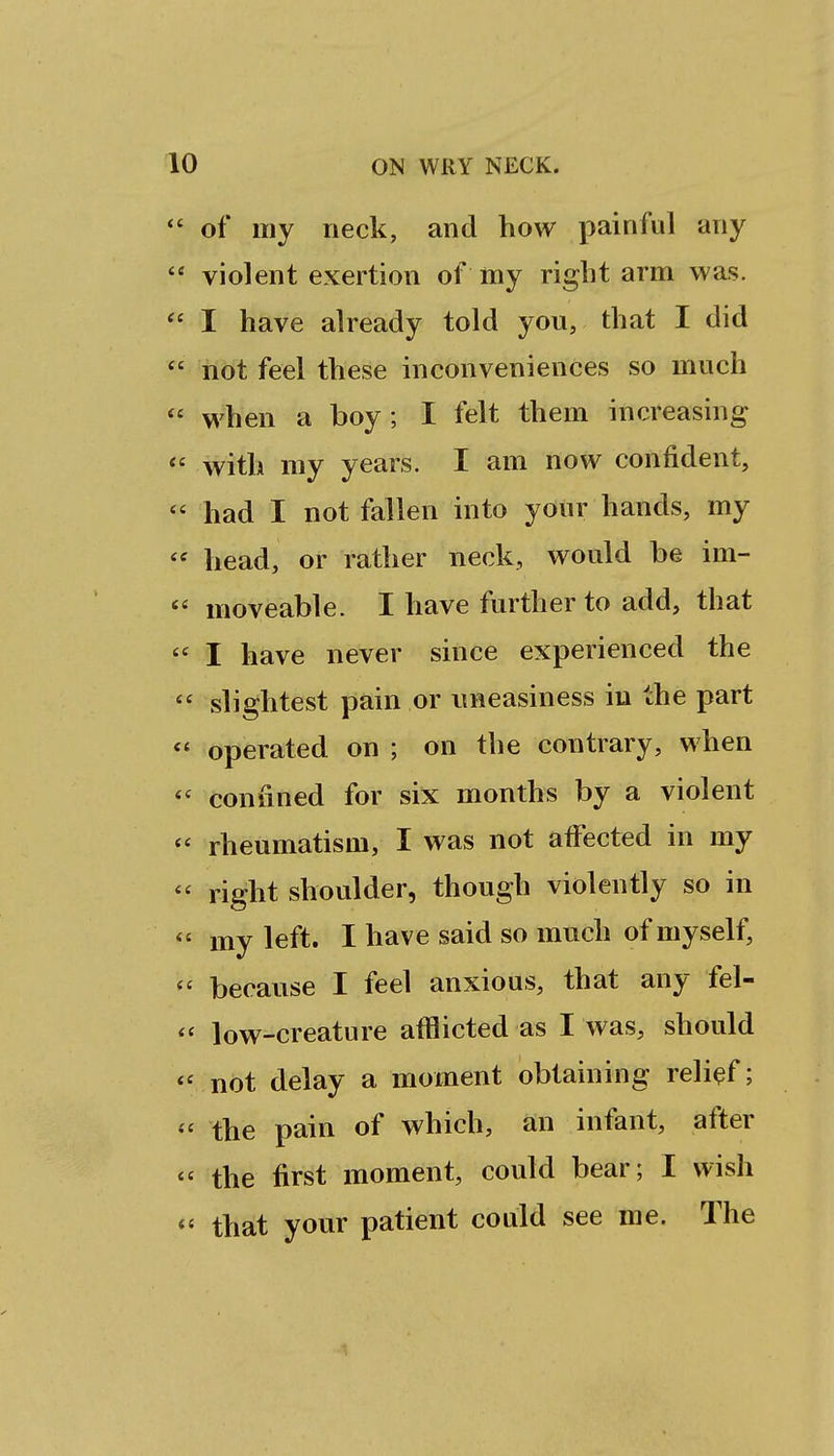 of my neck, and how painful any violent exertion of my right arm was. I have already told you, that I did not feel these inconveniences so much when a boy ; I felt them increasing with my years. I am now confident, had I not fallen into your hands, my head, or rather neck, would be im- moveable. I have further to add, that I have never since experienced the slightest pain or uneasiness iu the part operated on ; on the contrary, when confined for six months by a violent rheumatism, I was not affected in my right shoulder, though violently so in my left. I have said so much of myself, because I feel anxious, that any fel- low-creature afflicted as I was, should not delay a moment obtaining relief; the pain of which, an infant, after the first moment, could bear; I wish that your patient could see me. The