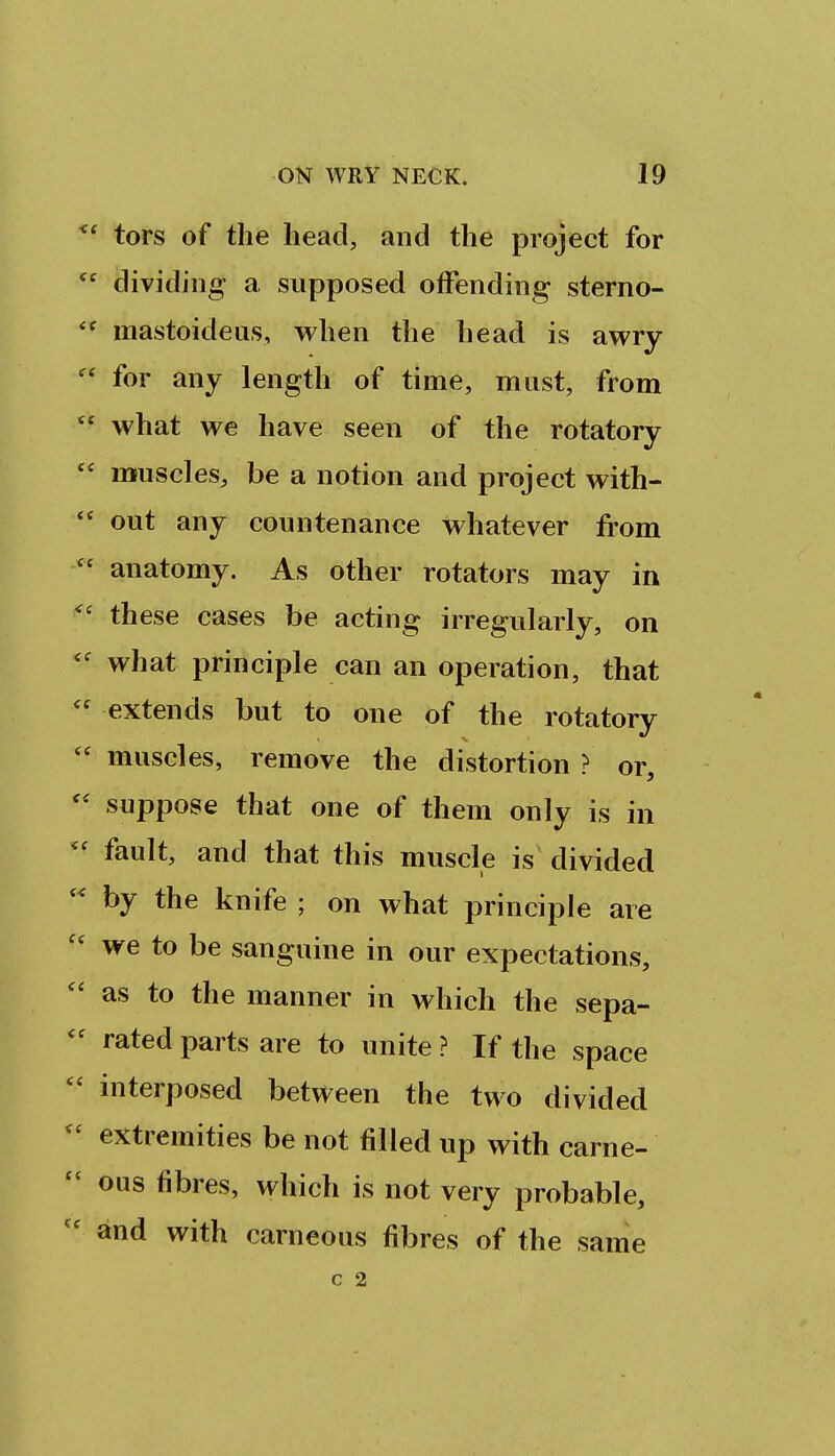 tors of the head, and the project for dividing a supposed offending sterno- *^ mastoideus, when the head is awry  for any length of time, must, from  what we have seen of the rotatory  muscles, be a notion and project with-  out any countenance whatever fi-om anatomy. As other rotators may in these cases be acting irregularly, on what principle can an operation, that  extends but to one of the rotatory  muscles, remove the distortion ? or, suppose that one of them only is in  fault, and that this muscle is divided by the knife ; on what principle are  we to be sanguine in our expectations,  as to the manner in which the sepa- rated parts are to unite ? If the space interposed between the two divided  extremities be not filled up with carne- ous fibres, which is not very probable, and with carneous fibres of the same c 2