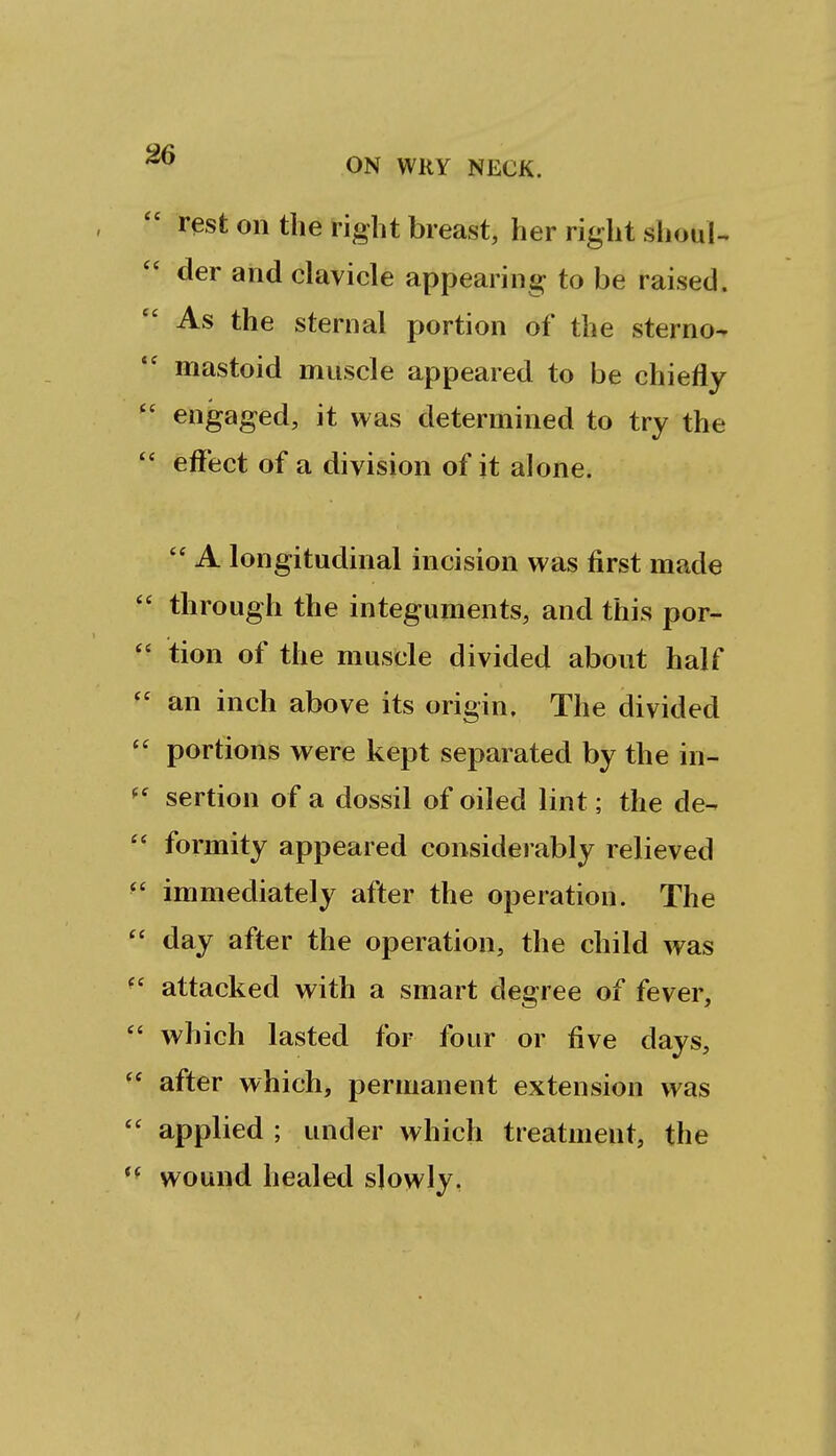  rest on the right breast, her right shouU der and clavicle appearing to be raised. As the sternal portion of the sterno^ mastoid muscle appeared to be chiefly ' engaged, it was determined to try the ' effect of a division of it alone.  A longitudinal incision was first made through the integuments, and this por- tion of the muscle divided about half an inch above its origin. The divided portions were kept separated by the in- sertion of a dossil of oiled lint; the de- formity appeared considerably relieved immediately after the operation. The day after the operation, the child was attacked with a smart degree of fever, which lasted for four or five days, after which, permanent extension was applied ; under which treatment, the wound healed slowly.