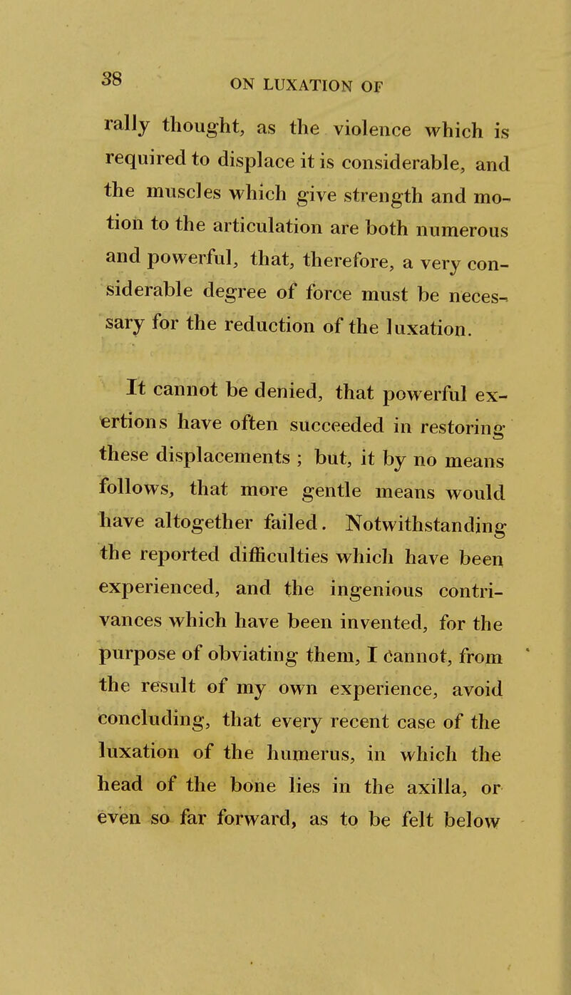 ralJy thought, as the violence which is required to displace it is considerable, and the muscles which give strength and mo- tion to the articulation are both numerous and powerful, that, therefore, a very con- siderable degree of force must be neces- sary for the reduction of the luxation. It cannot be denied, that powerful ex- ■ertions have often succeeded in restoring these displacements ; but, it by no means follows, that more gentle means would have altogether failed. Notwithstanding the reported difficulties which have been experienced, and the ingenious contri- vances which have been invented, for the purpose of obviating them, I (iannot, from the result of my own experience, avoid concluding, that every recent case of the luxation of the humerus, in which the head of the bone lies in the axilla, or even so far forward, as to be felt below