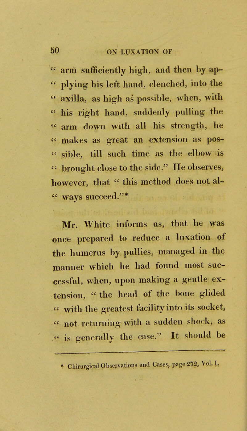 arm sufficiently high, and then by ap-  plying his left hand, clenched, into the  axilla, as high as possible, when, with his right hand, suddenly pulling the arm down with all his strength, he '■^ makes as great an extension as pos- sible, till such time as the elbow is  brought close to the side. He observes, however, that  this method does not al-  ways succeed.* Mr. White informs us, that he was once prepared to reduce a luxation of the humerus by puUies, managed in the manner which he had found most suc- cessful, when, upon making a gentle ex- tension,  the head of the bone glided '-^ with the greatest facility into its socket, *f not returning with a sudden shock, as  is generally the case. It should be « Cbirurgical Observatious and Cases, page 272, Vol, I,