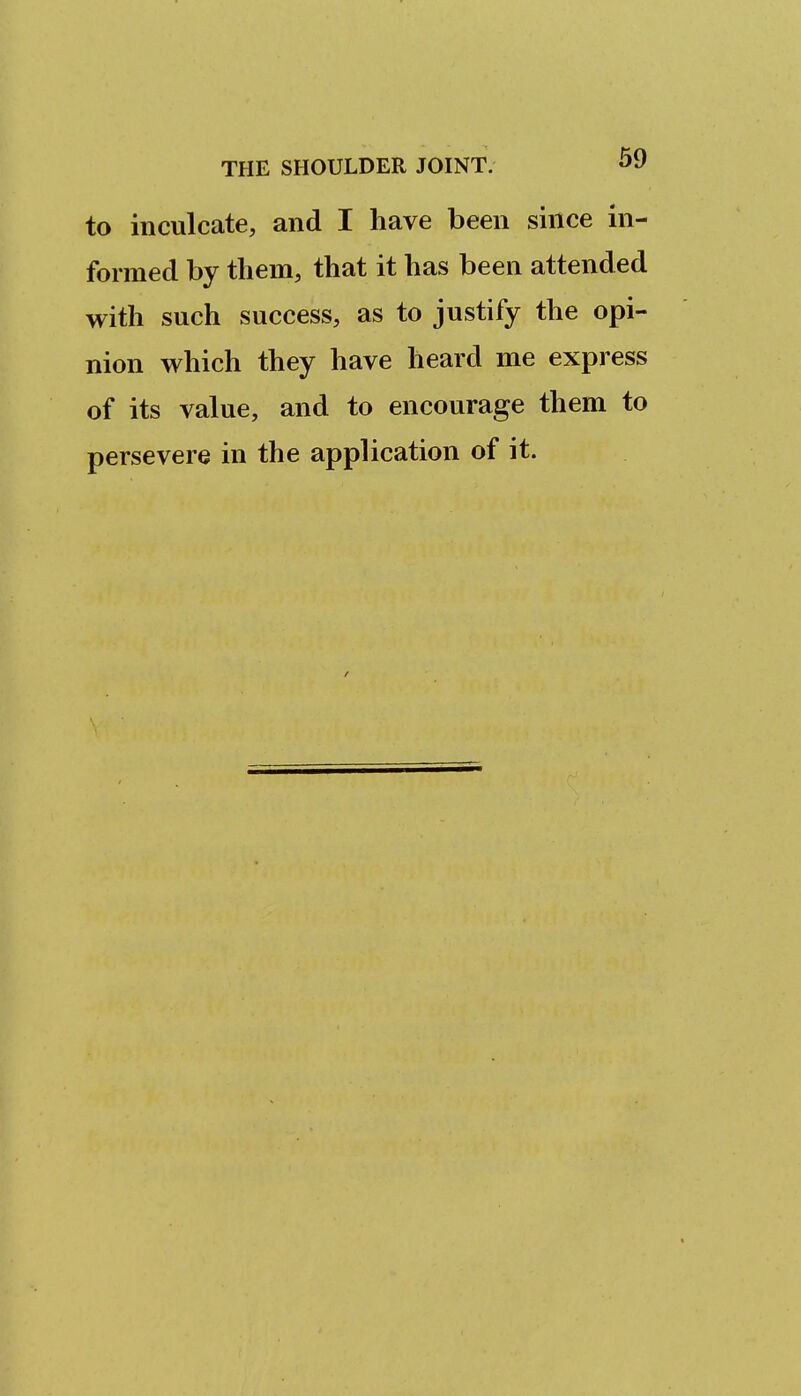 to inculcate, and I have been since in- formed by them, that it has been attended with such success, as to justify the opi- nion which they have heard me express of its value, and to encourage them to persevere in the application of it.