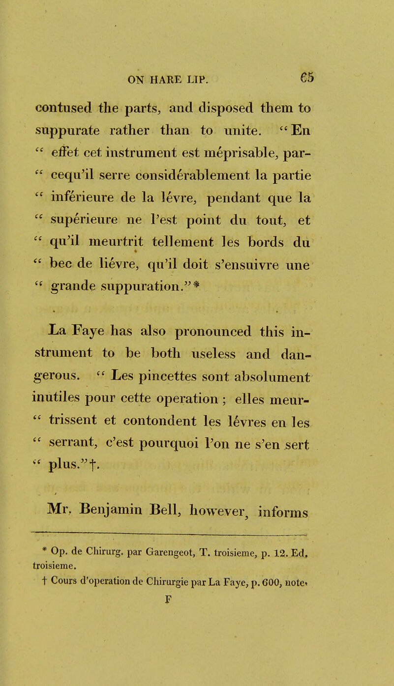 contused the parts, and disposed them to suppurate rather than to unite. En  effet cet instrument est meprisable, par-  cequ'il serre considerablement la partie  inferieure de la levre, pendant que la  superieure ne Test point du tout, et  qu'il meurtrit tellement les bords du  bee de lievre, qu'il doit s'ensuivre una  grande suppuration.'^* La Faye has also pronovinced this in- strument to be both useless and dan- gerous.  Les pincettes sont absolument inutiles pour cette operation ; elles meur-  trissent et contondent les levres en les  serrant, c'est pourquoi Ton ne s'en sert plus.^t- Mr, Benjamin Bell, however, informs * Op. de Chirurg. par Garengeot, T. troisieme, p. 12. Ed, troisieme. t Cours d'operation de Chirurgie par La Faye, p. 600, uote^ F