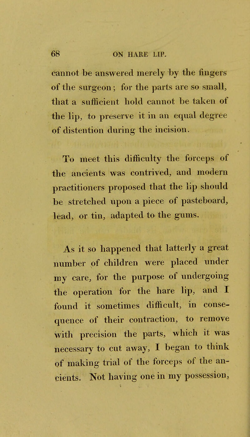 cannot be answered merely by the fingers of tlie surgeon; for the parts are so small, that a sufficient hold cannot be taken of the lip, to preserve it in an equal degree of distention during the incision. To meet this difficulty the forceps of the ancients was contrived, and modern practitioners proposed that the lip should be stretched upon a piece of pasteboard, lead, or tin, adapted to the gums. As it so happened that latterly a great number of children were placed under my care, for the purpose of undergoing the operation for the hare lip, and I found it sometimes difficult, in conse- quence of their contraction, to remove with precision the parts, which it was necessary to cut away, I began to think of making trial of the forceps of the an- cients. Not having one in my possession.