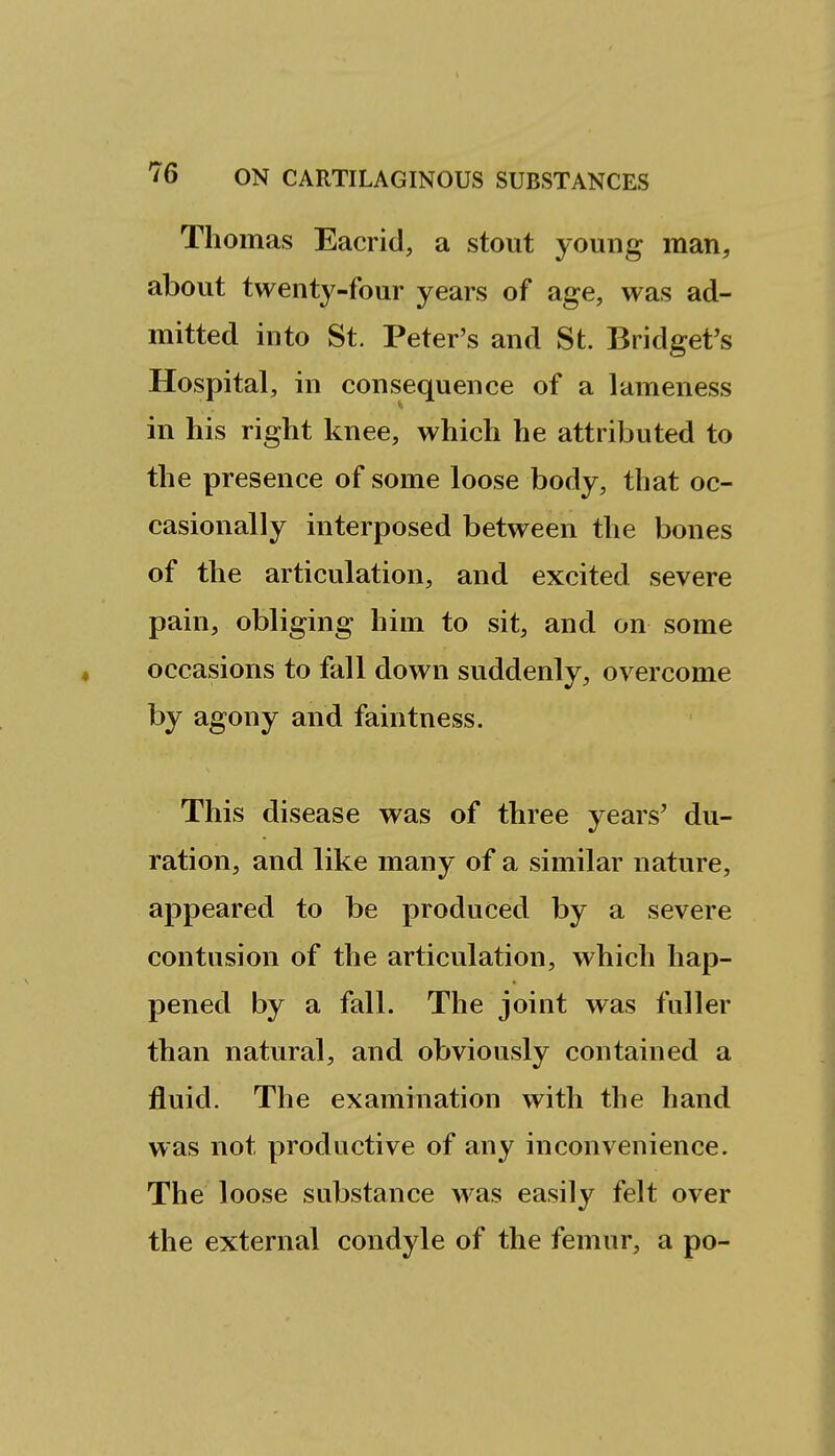 Thomas Eacrid, a stout young man, about twenty-four years of age, was ad- mitted into St. Peter's and St. Bridget's Hospital, in consequence of a lameness in his right knee, which he attributed to the presence of some loose body, that oc- casionally interposed between the bones of the articulation, and excited severe pain, obliging him to sit, and on some occasions to fall down suddenly, overcome by agony and faintness. This disease was of three years' du- ration, and like many of a similar nature, appeared to be produced by a severe contusion of the articulation, which hap- pened by a fall. The joint was fuller than natural, and obviously contained a fluid. The examination with the hand was not productive of any inconvenience. The loose substance was easily felt over the external condyle of the femur, a po-