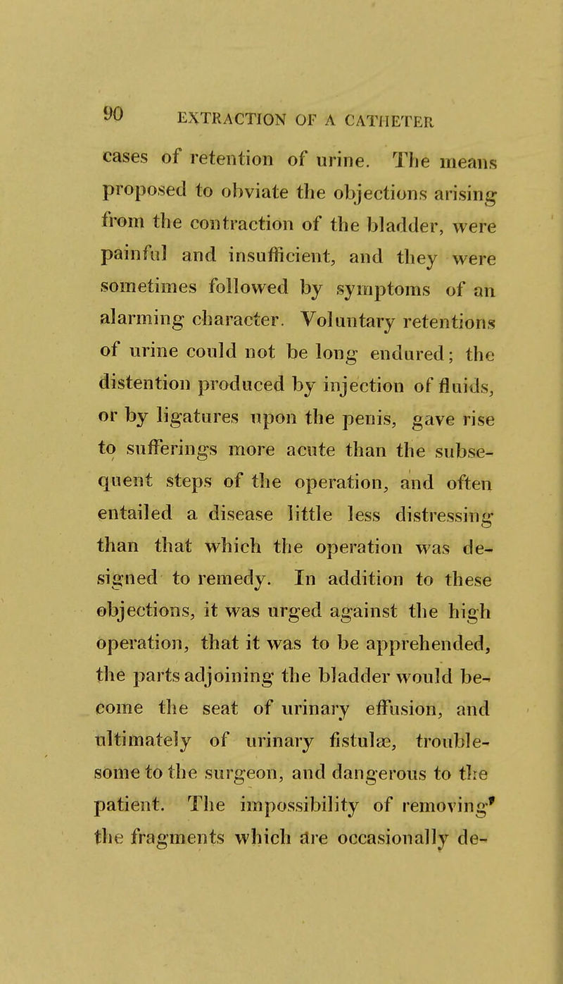 cases of retention of urine. The means proposed to obviate the objections arising from the contraction of the bladder, were painful and insufficient, and they were sometimes followed by symptoms of an alarming character. Voluntary retentions of urine could not be long endured; the distention produced by injection of fluids, or by ligatures upon the penis, gave rise to sufferings more acute than the subse- quent steps of the operation, and often entailed a disease little less distressing than that which the operation was de- signed to remedy. In addition to these objections, it was urged against the high operation, that it was to be apprehended, the parts adjoining the bladder would be- come the seat of urinary etfusion, and ultimately of urinary fistulae, trouble- some to the surgeon, and dangerous to tire patient. The impossibility of removing* the fragments which are occasionally de-