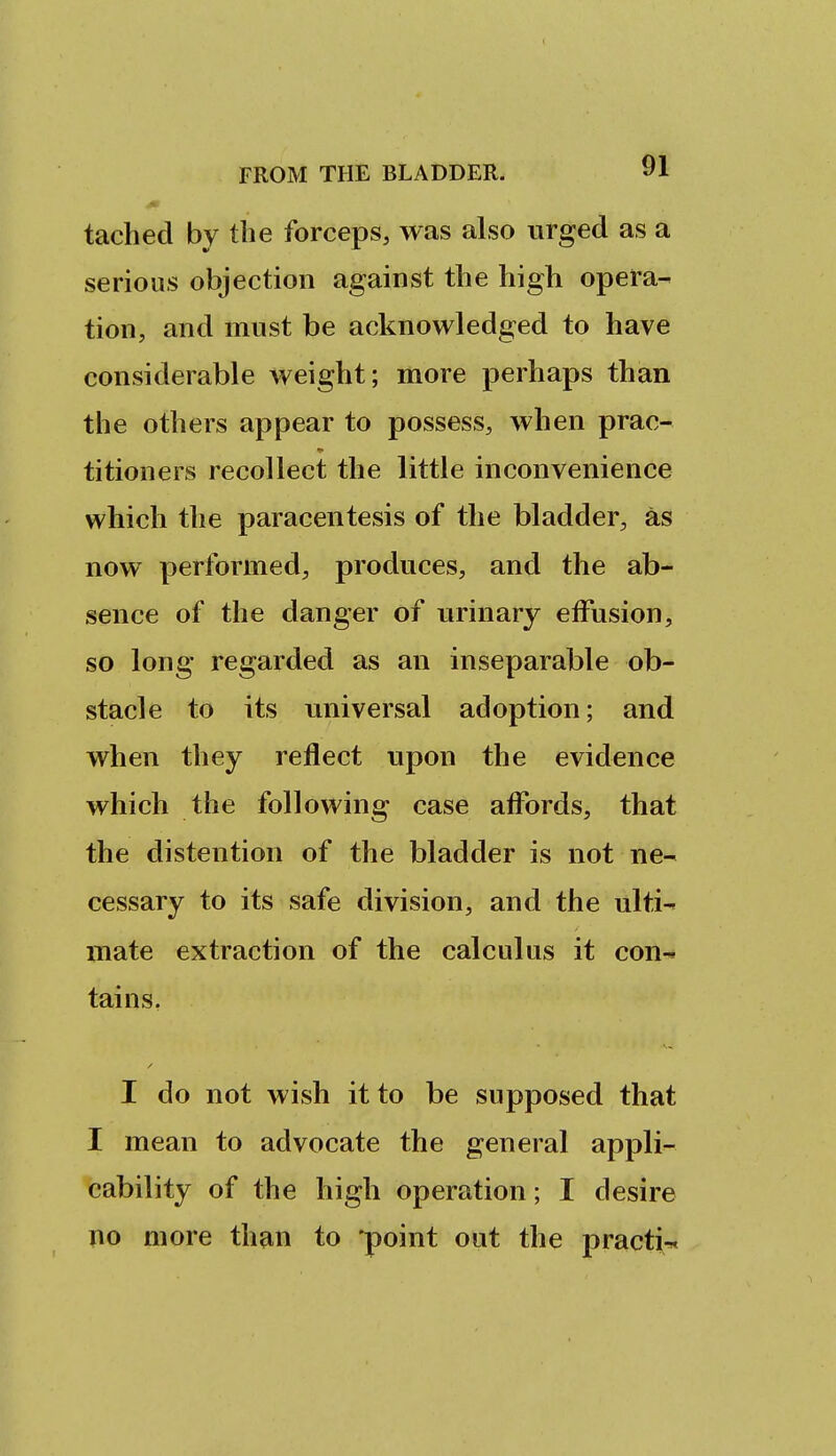 tached by the forceps, was also urged as a serious objection against the high opera- tion, and must be acknowledged to have considerable weight; more perhaps than the others appear to possess, when prac- titioners recollect the little inconvenience which the paracentesis of the bladder, as now performed, produces, and the ab- sence of the danger of urinary effusion, so long regarded as an inseparable ob- stacle to its universal adoption; and when they reflect upon the evidence which the following case affords, that the distention of the bladder is not ne- cessary to its safe division, and the ulti- mate extraction of the calculus it con- tains. I do not wish it to be supposed that I mean to advocate the general appli- cability of the high operation; I desire no more than to 'point out the practi-«