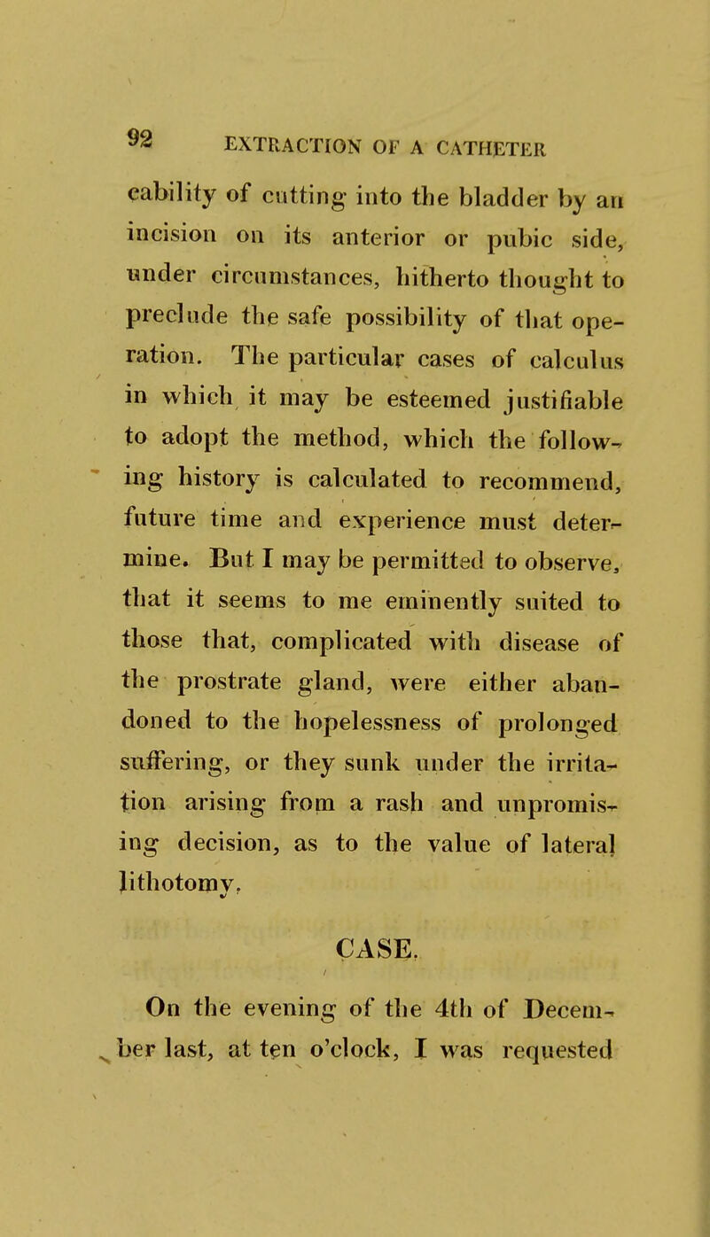 cability of cutting into the bladder by an incision on its anterior or pubic side, under circumstances, hitherto thought to preclude the safe possibility of that ope- ration. The particular cases of calculus in which it may be esteemed justifiable to adopt the method, which the follow-, ing history is calculated to recommend, future time aiid experience must deter^ mine. But I may be permitted to observe^ that it seems to me eminently suited to those that, complicated with disease of the prostrate gland, were either aban- doned to the hopelessness of prolonged suffering, or they sunk under the irrita^ tion arising from a rash and unpromis^ ing decision, as to the value of lateral lithotomy, CASE. On the evening of the 4th of Decem- ber last, at ten o'clock, I was requested