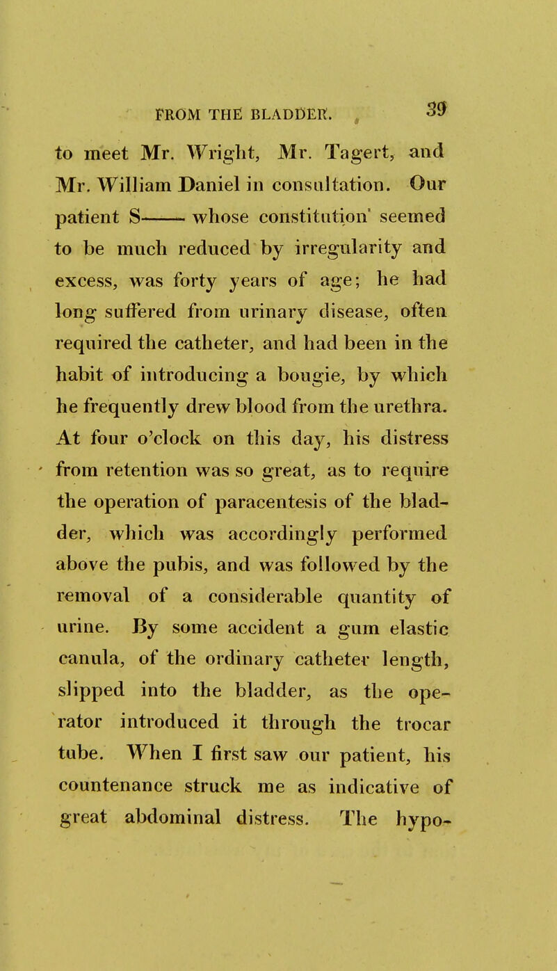 to meet Mr. Wright, Mr. Tagert, and Mr. William Daniel in consultation. Our patient S whose constitution seemed to be much reduced by irregularity and excess, was forty years of age; he had long suffered from urinary disease, often required the catheter, and had been in the habit of introducing a bougie, by which he frequently drew blood from the urethra. At four o'clock on this day, his distress ' from retention was so great, as to require the operation of paracentesis of the blad- der, which was accordingly performed above the pubis, and was followed by the removal of a considerable quantity of urine. By some accident a gum elastic canula, of the ordinary catheter length, slipped into the bladder, as the ope- rator introduced it through the trocar tube. When I first saw our patient, his countenance struck me as indicative of great abdominal distress. The hypo-