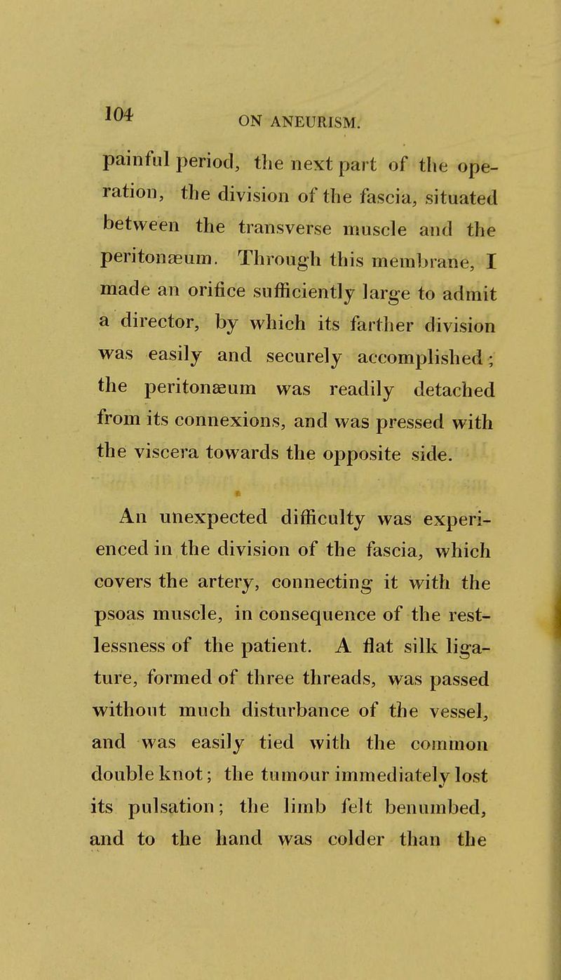 painful period, the next part of the ope- ration, the division of the fascia, situated between the transverse muscle and the peritonaeum. Through this membrane, I made an orifice sufficiently large to admit a director, by which its farther division was easily and securely accomplished ; the peritonaeum was readily detached from its connexions, and was pressed with the viscera towards the opposite side. An unexpected difficulty was experi- enced in the division of the fascia, which covers the artery, connecting it with the psoas muscle, in consequence of the rest- lessness of the patient. A flat silk liga- ture, formed of three threads, was passed without much disturbance of the vessel, and was easily tied with the common double knot; the tumour immediatelv lost its pulsation; the limb felt benumbed, and to the hand was colder than the