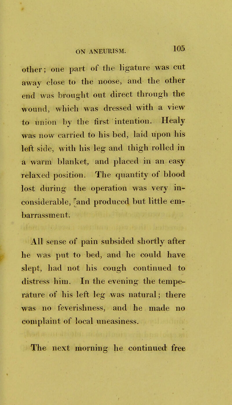 other; one part of the ligature was cut away close to the noose, and the other end was brought out direct through the wound, which was dressed with a view to union by the first intention. Healy was now carried to his bed, laid upon his left side, with his leg and thigh rolled in a warm blanket, and placed in an easy relaxed position. The quantity of blood lost during the operation was very in^ considerable, [and produced but little em- barrassment. All sense of pain subsided shortly after he was put to bed, and he could have slept, had not his cough continued to distress him. In the evening the tempe- rature of his left leg was natural; there was no feverishness, and he made no complaint of local uneasiness. The next morning he continued free