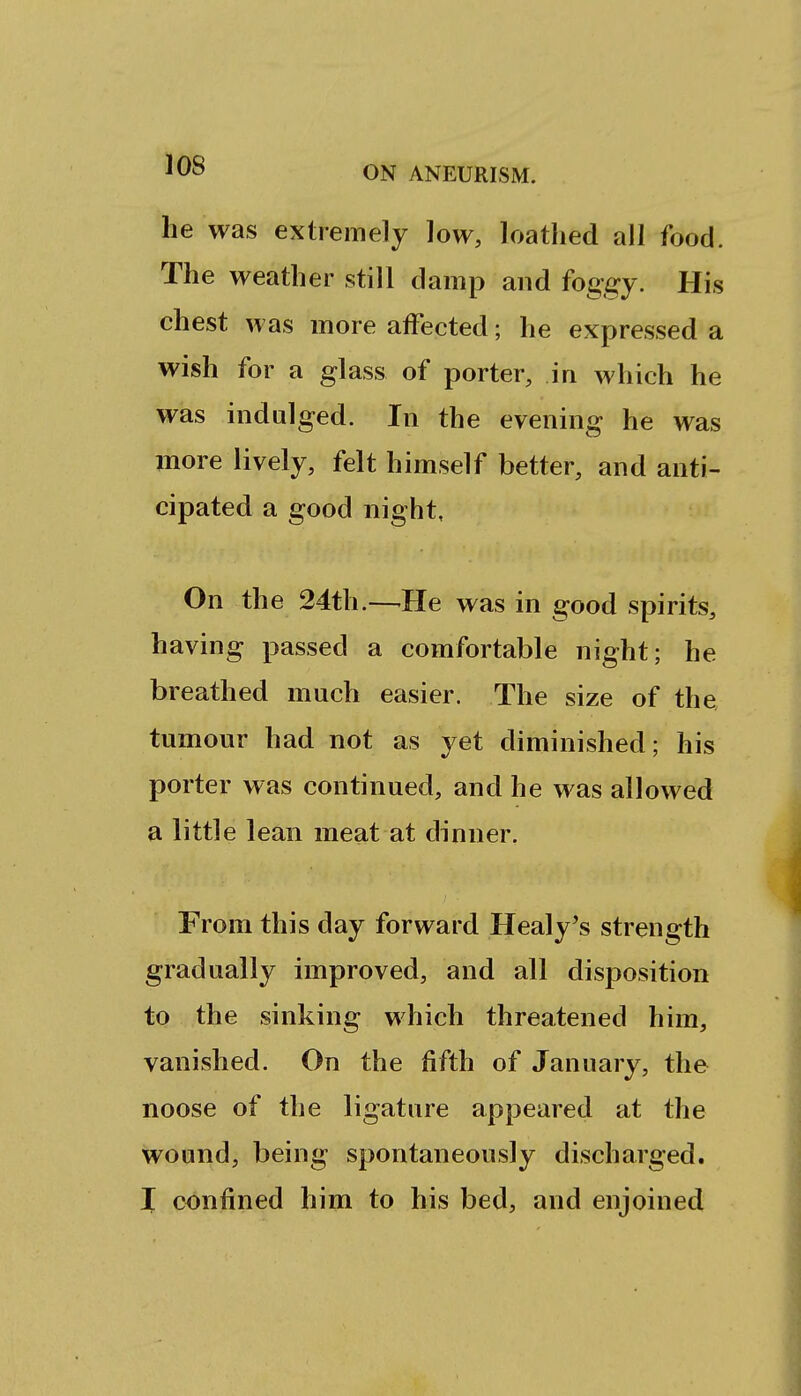 he was extremely low, loathed all food. The weather still damp and foggy. His chest was more affected; he expressed a wish for a glass of porter, in which he was indulged. In the evening he was more lively, felt himself better, and anti- cipated a good night, On the 24th.—-He was in good spirits, having passed a comfortable night; he breathed much easier. The size of the tumour had not as yet diminished; his porter was continued, and he was allowed a little lean meat at dinner. From this day forward Healy's strength gradually improved, and all disposition to the sinking which threatened him, vanished. On the fifth of January, the noose of the ligature appeared at the wound, being spontaneously discharged. I confined him to his bed, and enjoined