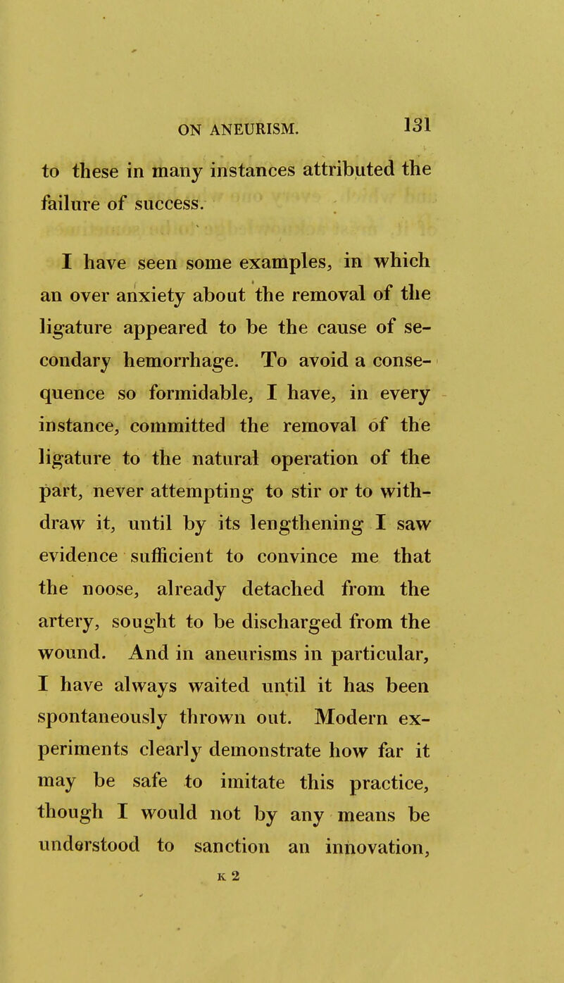 to these in many instances attributed the failure of success. I have seen some examples, in which an over anxiety about the removal of the ligature appeared to be the cause of se- condary hemorrhage. To avoid a conse- quence so formidable, I have, in every instance, committed the removal of the ligature to the natural operation of the part, never attempting to stir or to with- draw it, until by its lengthening I saw evidence sufficient to convince me that the noose, already detached from the artery, sought to be discharged from the wound. And in aneurisms in particular, I have always waited until it has been spontaneously thrown out. Modern ex- periments clearly demonstrate how far it may be safe to imitate this practice, though I would not by any means be understood to sanction an innovation, K 2