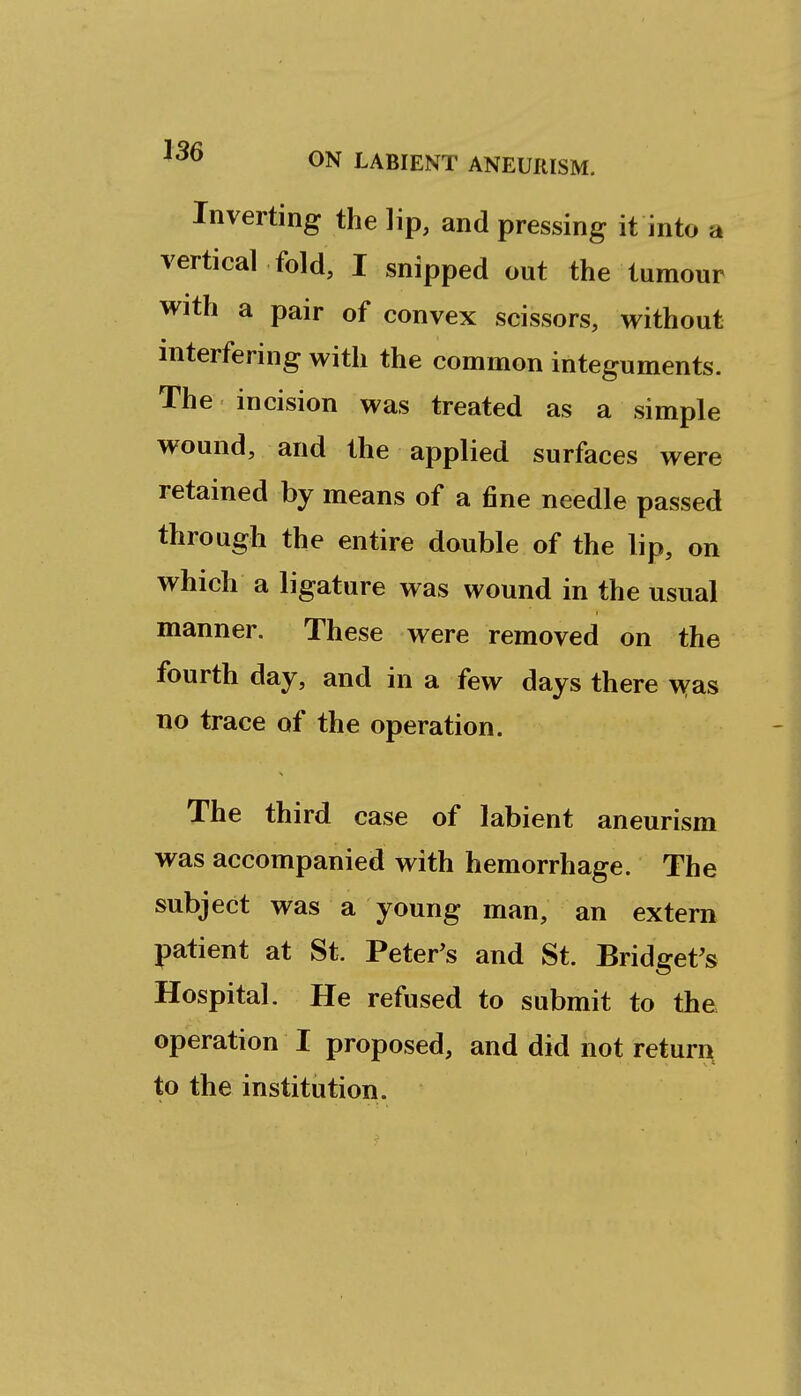 Inverting the lip, and pressing it into a vertical fold, I snipped out the tumour with a pair of convex scissors, without interfering with the common integuments. The incision was treated as a simple wound, and the applied surfaces were retained by means of a fine needle passed through the entire double of the lip, on which a ligature was wound in the usual manner. These were removed on the fourth day, and in a few days there \Yas no trace of the operation. The third case of labient aneurism was accompanied with hemorrhage. The subject was a young man, an extern patient at St. Peter^s and St. Bridget's Hospital. He refused to submit to the operation I proposed, and did not return to the institution.