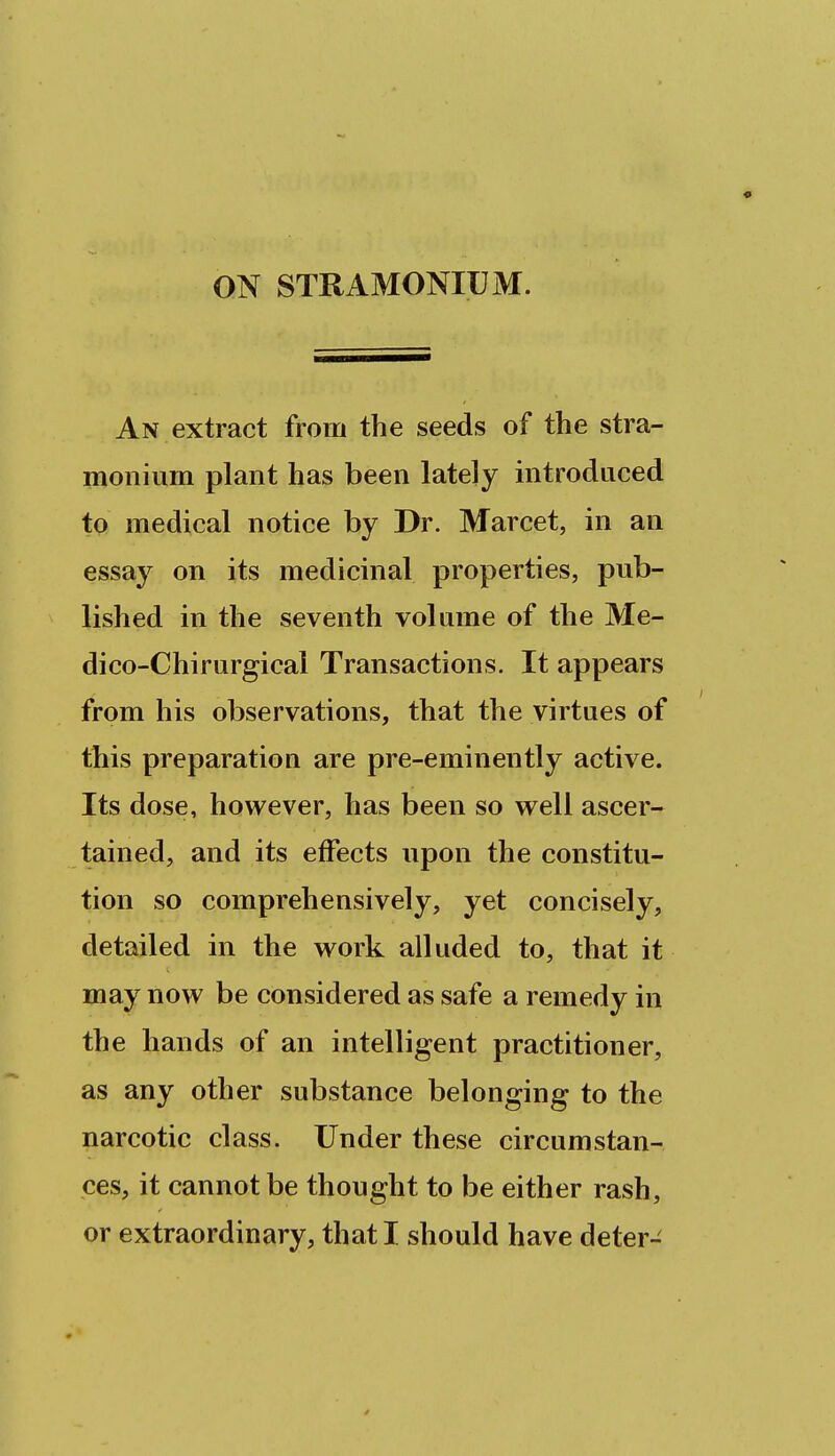 ON STRAMONIUM. An extract from the seeds of the stra- monium plant has been lately introduced to medical notice by Dr. Marcet, in an essay on its medicinal properties, pub- lished in the seventh volume of the Me- dico-Chirurgicai Transactions. It appears from his observations, that the virtues of this preparation are pre-eminently active. Its dose, however, has been so well ascer- tained, and its effects upon the constitu- tion so comprehensively, yet concisely, detailed in the work alluded to, that it may now be considered as safe a remedy in the hands of an intelligent practitioner, as any other substance belonging to the narcotic class. Under these circumstan- ces, it cannot be thought to be either rash, or extraordinary, that I should have deter- 4