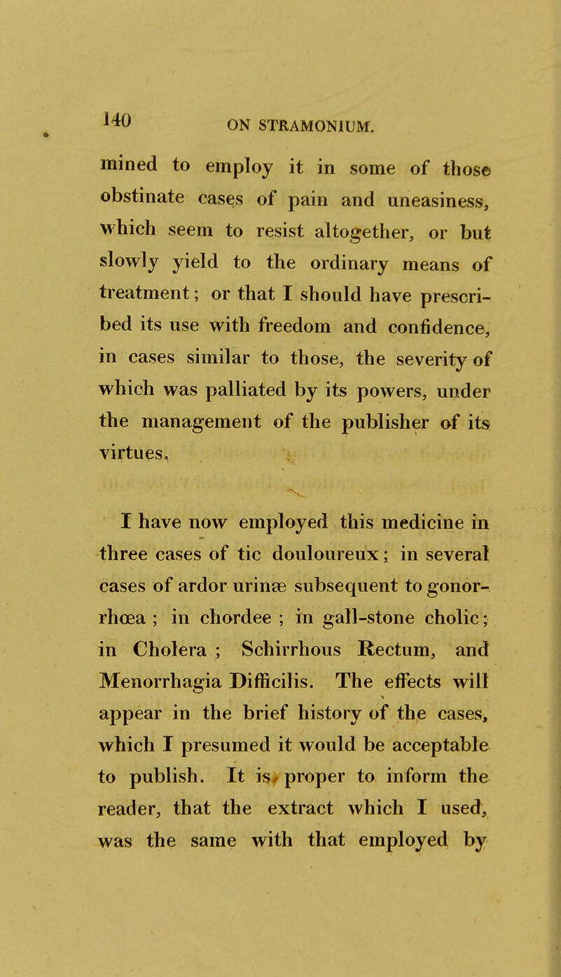 mined to employ it in some of those obstinate cases of pain and uneasiness, which seem to resist altogether, or but slowly yield to the ordinary means of treatment; or that I should have prescri- bed its use with freedom and confidence, in cases similar to those, the severity of which was palliated by its powers, under the management of the publisher of its virtues, I have now employed this medicine in three cases of tic douloureux; in several cases of ardor urinse subsequent to gonor- rhoea ; in chordee ; in gall-stone cholic; in Cholera ; Schirrhous Rectum, and Menorrhagia Difficilis. The effects wilt appear in the brief history of the cases, which I presumed it would be acceptable to publish. It is^ proper to inform the reader, that the extract which I used, was the same with that employed by