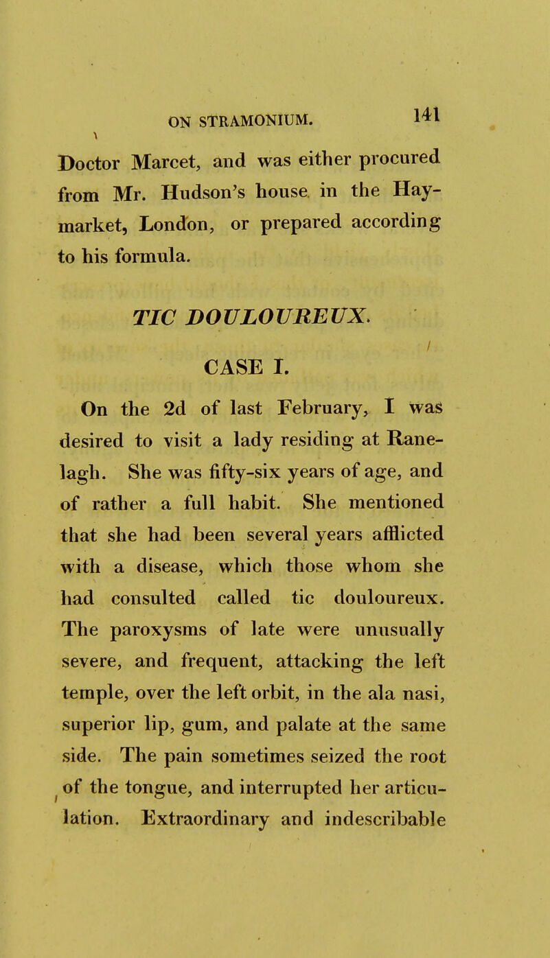 Doctor Marcet, and was either procured from Mr. Hudson's house in the Hay- market, London, or prepared according to his formula. TIC DOULOTIREUX, CASE I. On the 2d of last February, I was desired to visit a lady residing at Rane- lagh. She was fifty-six years of age, and of rather a full habit. She mentioned that she had been several years afflicted with a disease, which those whom she had consulted called tic douloureux. The paroxysms of late were unusually severe, and frequent, attacking the left temple, over the left orbit, in the ala nasi, superior lip, gum, and palate at the same side. The pain sometimes seized the root ^ of the tongue, and interrupted her articu- lation. Extraordinary and indescribable