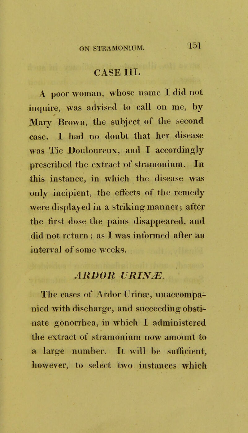 CASE III. A poor woman, whose name I did not inquire, was advised to call on me, by Mary Brown, tlie subject of the second case. I had no doubt that her disease was Tic Douloureux, and I accordingly prescribed the extract of stramonium. In this instance, in which the disease was only incipient, the effects of the remedy were displayed in a striking manner; after the first dose the pains disappeared, and did not return ; as I was informed after an interval of some weeks. ARBOR URINJE. The cases of Ardor Urinse, unaccompa- nied with discharge, and succeeding obsti- nate gonorrhea, in which I administered the extract of stramonium now amount to a large number. It will be sufficient, however, to select two instances which