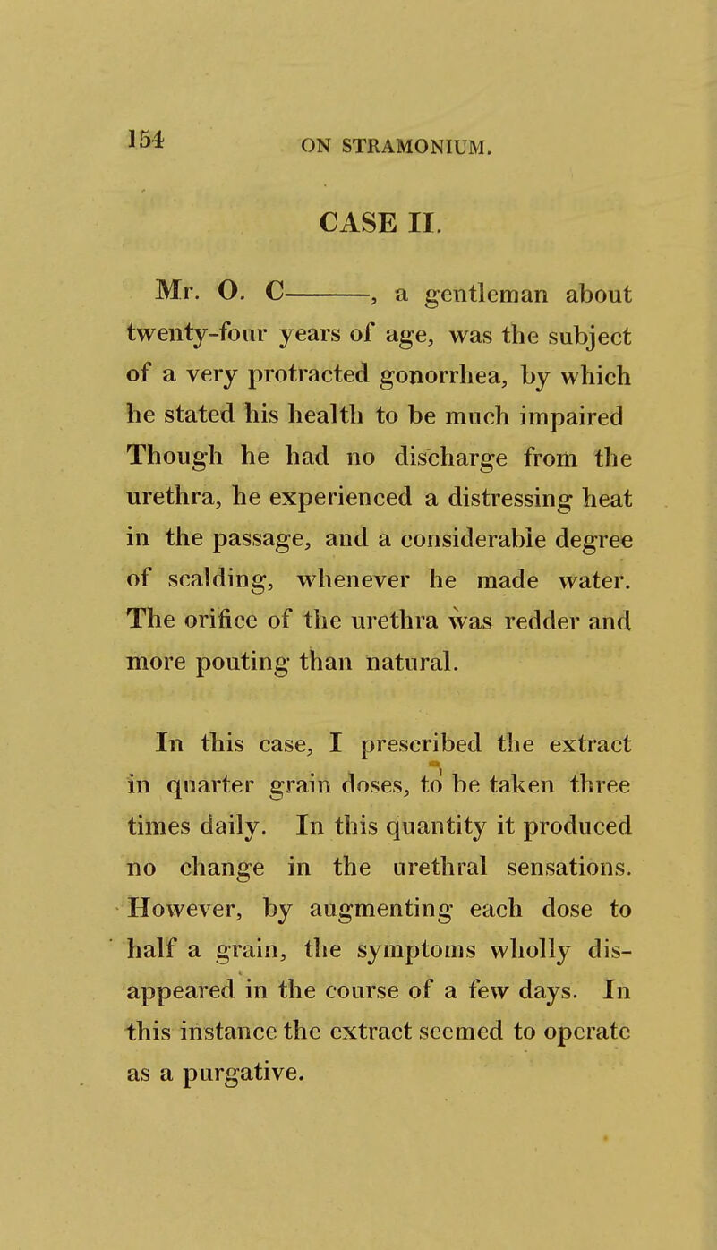 CASE II. Mr. O. C , a gentleman about twenty-four years of age, was the subject of a very protracted gonorrhea, by which he stated his health to be much impaired Though he had no discharge from the urethra, he experienced a distressing heat in the passage, and a considerable degree of scalding, whenever he made water. The orifice of the urethra was redder and more pouting than natural. In this case, I prescribed the extract in quarter grain doses, to be taken three times daily. In this quantity it produced no change in the urethral sensations. However, by augmenting each dose to half a grain, the symptoms wholly dis- appeared in the course of a few days. In this instance the extract seemed to operate as a purgative.