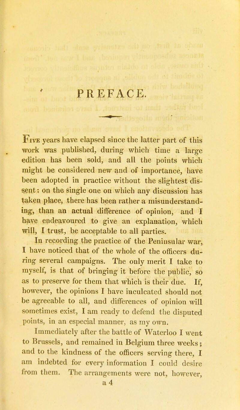 PREFACE. Five years have elapsed since the latter part of this work was published, during which time a large edition has been sold, and all the points which might be considered new and of importance, have been adopted in practice without the slightest dis- sent : on the single one on which any discussion has taken place, there has been rather a misunderstand- ing, than an actual difference of opinion, and I have endeavoured to give an explanation, which will, I trust, be acceptable to all parties. In recording the practice of the Peninsular war, I have noticed that of the whole of the officers du- ring several campaigns. The only merit I take to myself, is that of bringing it before the public, so as to preserve for them that which is their due. If, however, the opinions I have inculcated should not be agreeable to all, and differences of opinion will sometimes exist, I am ready to defend the disputed points, in an especial manner, as my own. Immediately after the battle of Waterloo I went to Brussels, and remained in Belgium three weeks; and to the kindness of the officers serving there, I am indebted for every information I could desire from them. The arrangements were not, however, a4