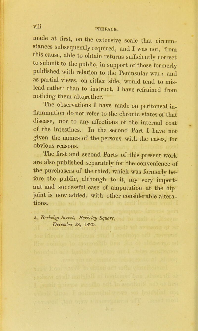 made at first, on the extensive scale that circum- stances subsequently required, and I was not, from this cause, able to obtain returns sufficiently correct to submit to the public, in support of those formerly published with relation to the Peninsular war ; and as partial views, on either side, would tend to mis- lead rather than to instruct, I have refrained from noticing them altogether. The observations I have made on peritoneal in- flammation do not refer to the chronic states of that disease, nor to any affections of the internal coat of the intestines. In the second Part I have not given the names of the persons with the cases, for obvious reasons. The first and second Parts of this present work are also published separately for the convenience of the purchasers of the third, which was formerly be- fore the public, although to it, my very import- ant and successful case of amputation at the hip- joint is now added, with other considerable altera- tions. 2, Berkeley Street, Berkeley Square, December 2Sy 1820.