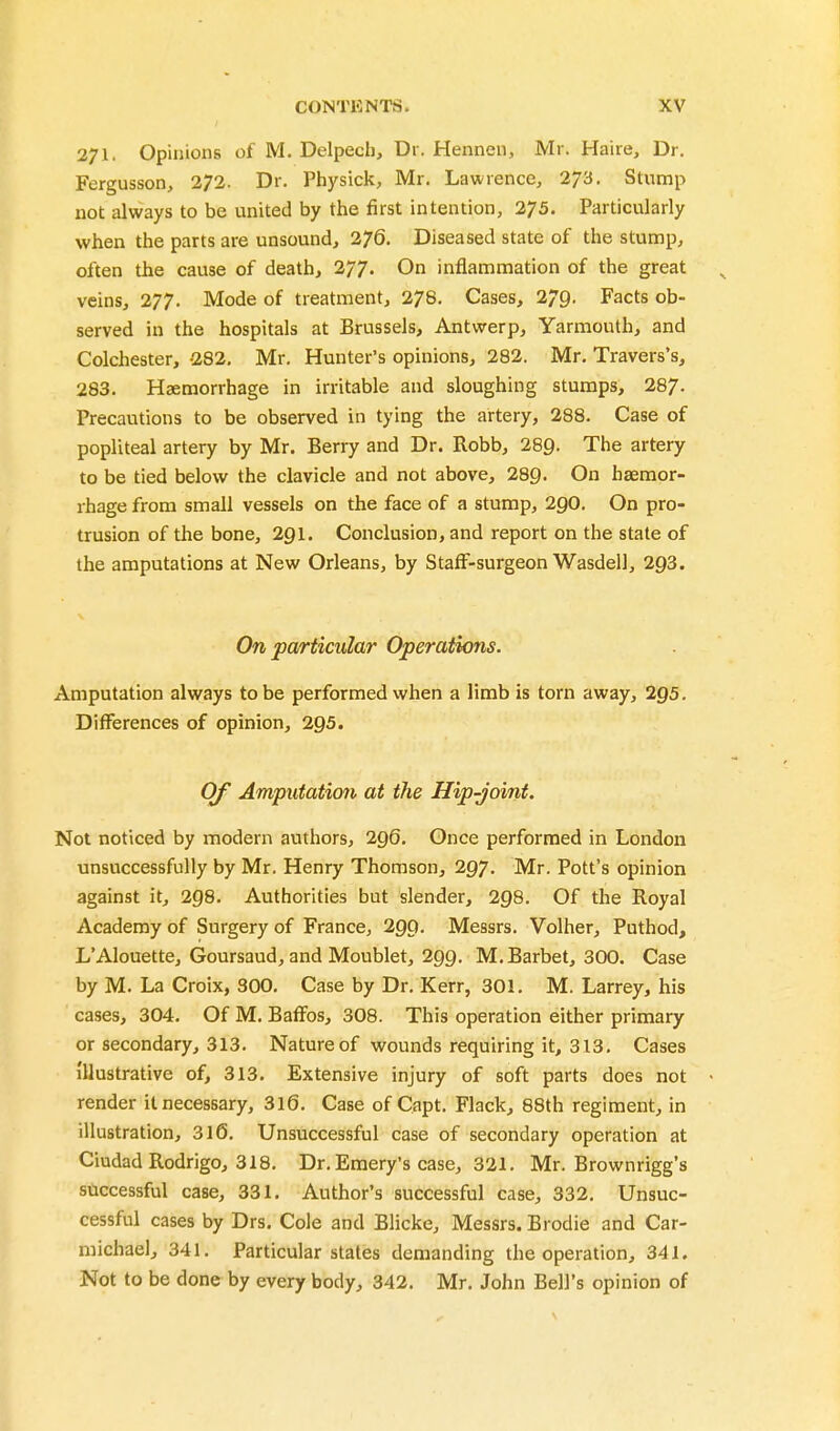 271. Opinions of M. Delpech, Dr. Hennen, Mr. Haire, Dr. Fergusson, 272. Dr. Physick, Mr. Lawrence, 273. Stump not always to be united by the first intention, 275. Particularly when the parts are unsound, 276. Diseased state of the stump, often the cause of death, 277. On inflammation of the great veins, 277. Mode of treatment, 278. Cases, 279. Facts ob- served in the hospitals at Brussels, Antwerp, Yarmouth, and Colchester, -282, Mr. Hunter's opinions, 282. Mr, Travers's, 283. Haemorrhage in irritable and sloughing stumps, 287- Precautions to be observed in tying the artery, 288. Case of popliteal artery by Mr. Berry and Dr. Robb, 289. The artery to be tied below the clavicle and not above, 289- On haemor- rhage from small vessels on the face of a stump, 2gO. On pro- trusion of the bone, 2gi. Conclusion, and report on the stale of the amputations at New Orleans, by StafF-surgeonWasdell, 293. On particular Operations. Amputation always to be performed when a limb is torn away, 295. Differences of opinion, 295. Of Amputation at the Hip-joint. Not noticed by modern authors, 296. Once performed in London unsuccessfully by Mr. Henry Thomson, 297. Mr. Pott's opinion against it, 298. Authorities but slender, 298. Of the Royal Academy of Surgery of France, 299. Messrs. Volher, Puthod, L'Alouette, Goursaud, and Moublet, 299. M.Barbet, 300. Case by M. La Croix, 300. Case by Dr. Kerr, 301. M. Larrey, his cases, 304. Of M. BafFos, 308. This operation either primary or secondary, 313. Nature of wounds requiring it, 313. Cases illustrative of, 313. Extensive injury of soft parts does not render it necessary, 316. Case of Capt. Flack, 88th regiment, in illustration, 316, Unsuccessful case of secondary operation at Ciudad Rodrigo, 318. Dr. Emery's case, 321, Mr. Brownrigg's successful case, 331. Author's successful case, 332, Unsuc- cessful cases by Drs. Cole and Blicke, Messrs. Brodie and Car- michael, 341, Particular states demanding the operation, 341. Not to be done by every body, 342. Mr. John Bell's opinion of